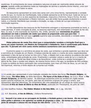 esotéricas. O conhecimento de nossa verdadeira natureza só pode ser realmente obtido através da
gnosis, quando então percebemos todas as implicações de sermos a centelha divina interior, unos com
o Pai e, portanto, com todos os seres.
Os tesoureiros apresentam-se como dois seres com uma única forma, representando a verdade
oculta de que, no mundo da manifestação, toda unidade apresenta-se de forma dual. Cada ser de luz é
completo trazendo em si os dois aspectos da totalidade, masculino e feminino, força e forma. Os dois
tesoureiros também representam o Mestre instrutor, que até então havia guiado ocultamente o jovem
nobre, e o Grande Hierofante que concede a Iniciação, ou seja, a Veste de Luz que simboliza a
iluminação suprema.
Os fiéis depositários dos tesouros do Rei finalmente entregam a recompensa prometida ao herói, a
veste gloriosa. A veste cravejada de jóias, os tesouros espirituais, tem estampada a Imagem do Rei dos
Reis, ou seja, é uma expressão do Supremo. Ele, então, percebe que ‘movimentos de gnosis
abundavam em toda a extensão (da veste) que estava se preparando como que para falar.’ A
consciência da unidade faz com que a gnosis suprema seja concedida, desvelando a verdade sobre
todas as coisas diretamente à mente.
Pelas palavras da veste fica claro que o conquistador recebeu a iniciação final que o
torna um super-homem, um Mestre de Compaixão e Sabedoria. Isso é confirmado pelo Nobre
que diz: ‘E percebi em mim como minha estatura aumentava com sua atividade.’
O próximo passo é a cerimônia de posse da veste, que simboliza o grande esplendor que deve ser
a cerimônia de iniciação de um Mestre. A beleza colorida da veste e o manto de cores resplandecentes
expressam o fato de que ao tornar-se Uno com o Todo, o Adepto tem a seu alcance os poderes dos sete
raios, simbolizados pela profusão de cores. Finalmente o vencedor coloca a veste de luz e o manto de
poder, ascende ao ‘Portal das Boas Vindas e da Reverência’, onde inclina-se e presta homenagem à
glória do Pai. Esse o recebe com alegria, da mesma forma como o Pai agiu na parábola do filho pródigo,
e todos os súditos do Reino participam das comemorações, pois mais um Filho de Deus, ou um raio do
Sol Espiritual, retornou à fonte depois de cumprida sua missão.
[1] A versão aqui apresentado é uma tradução cotejada dos textos dos livros The Gnostic Religion, de
Hans Jonas, The Other Bible, de Willis Barnstone, The Hymn of the Robe of Glory, de G.R.S. Mead e The
Gnostic Scriptures, de Bentley Layton. As diferenças existentes entre as versões em inglês desses
quatro autores explicam-se, em parte, pelo fato de existirem originais em grego e siríaco, que
apresentam algumas diferenças. Os comentários são uma adaptação de um artigo de nossa autoria
intitulado O Hino da Veste de Glória ou Hino da Pérola, publicado em TheoSophia, de julho de 1997.
[2] Vide Geoffrey Hodson, The Hidden Wisdom in the Holy Bible, vol. I, pg. 181/183.
[3] H.P. Blavatsky, A Voz do Silêncio, ( Editora Pensamento)
[4] “Ascendi à luz como se na carruagem da Verdade, a Verdade guiava e me levava. Ela me carregou
sobre golfos e abismos e me agüentou na subida de gargantas e vales. Ela tornou-se para mim um
porto de salvação e colocou-me nos braços da vida eterna.” (Ode 38, 1-3)
 