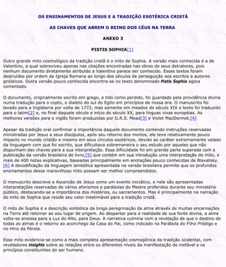 OS ENSINAMENTOS DE JESUS E A TRADIÇÃO ESOTÉRICA CRISTÃ
AS CHAVES QUE ABREM O REINO DOS CÉUS NA TERRA
ANEXO 3
PISTIS SOPHIA[1]
Outro grande mito cosmológico da tradição cristã é o mito de Sophia. A versão mais conhecida é a de
Valentino, a qual sobreviveu apenas nas citações encontradas nas obras de seus detratores, pois
nenhum documento diretamente atribuído a Valentino parece ser conhecido. Esses textos foram
destruídos por ordem da Igreja Romana ao longo dos séculos de perseguição aos escritos e autores
gnósticos. Outra versão pouco conhecida encontra-se no texto denominado Pistis Sophia agora
comentado.
O documento, originalmente escrito em grego, e tido como perdido, foi guardado pela providência divina
numa tradução para o copto, o dialeto do sul do Egito em princípios de nossa era. O manuscrito foi
levado para a Inglaterra por volta de 1772, mas somente em meados do século XIX o texto foi traduzido
para o latim[2] e, no final daquele século e início do século XX, para línguas vivas européias. As
melhores versões para o inglês foram produzidas por G.R.S. Mead[3] e Violet MacDermot.[4]
Apesar da tradição oral confirmar a importância daquele documento contendo instruções reservadas
ministradas por Jesus a seus discípulos, após seu retorno dos mortos, ele teve relativamente pouco
impacto no mundo cristão e mesmo em seus círculos esotéricos, devido ao caráter extremamente velado
da linguagem com que foi escrito, que dificultava sobremaneira o seu estudo por aqueles que não
dispunham das chaves para a sua interpretação. Essa dificuldade foi em grande parte superada com a
publicação da versão brasileira do livro,[5] que contém em sua introdução uma interpretação do mito, e
mais de 400 notas explicativas, baseadas principalmente em anotações pouco conhecidas de Blavatsky.
[6] A decodificação da linguagem simbólica apresentada na versão brasileira permite que os profundos
ensinamentos desse maravilhoso mito possam ser melhor compreendidos.
O manuscrito descreve a Ascensão de Jesus como um evento iniciático, e nele são apresentadas
interpretações reservadas de vários aforismos e parábolas do Mestre proferidos durante seu ministério
público, destacando-se a importância dos mistérios, ou sacramentos. Mas é principalmente na narração
do mito de Sophia que reside seu valor inestimável para a tradição cristã.
O mito de Sophia é a descrição simbólica da longa peregrinação da alma através de muitas encarnações
na Terra até retornar ao seu lugar de origem. Ao despertar para a realidade de sua fonte divina, a alma
volta-se ansiosa para a Luz do Alto, para Deus. A narrativa culmina com a revelação de que o destino de
todas as almas é o retorno ao aconchego da Casa do Pai, como indicado na Parábola do Filho Pródigo e
no Hino da Pérola.
Esse mito evidencia-se como a mais completa apresentação cosmogônica da tradição ocidental, com
reveladores insights sobre as relações entre os diferentes níveis da manifestação do inefável e os
princípios constituintes do ser humano.
 