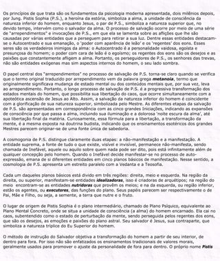Os princípios de que trata são os fundamentos da psicologia moderna apresentada, dois milênios depois,
por Jung. Pistis Sophia (P.S.), a heroína da estória, simboliza a alma, a unidade de consciência da
natureza inferior do homem, enquanto Jesus, o par de P.S., simboliza a natureza superior que, no
devido tempo, intervém como o salvador da alma. O processo de salvação ocorre por meio de uma série
de “arrependimentos” e invocações de P.S., em que ela se lamenta sobre as aflições que lhe são
causadas por várias entidades que a perseguem para retirar a sua luz. Dentre essas entidades destacam-
se o Autocentrado e sua emanação, o ‘poder com aparência de leão’ e os ‘regentes’ dos eons. Esses
seres são os verdadeiros inimigos da alma: o Autocentrado é a personalidade vaidosa, egoísta e
presunçosa do homem; o poder com cara de leão é o egoísmo; os regentes dos eons são os desejos e as
paixões que constantemente afligem a alma. Portanto, os perseguidores de P.S., os senhores das trevas,
não são entidades exógenas mas sim aspectos internos do homem, o seu lado sombra.
O papel central dos “arrependimentos” no processo de salvação de P.S. torna-se claro quando se verifica
que o termo original traduzido por arrependimento vem da palavra grega metanoia, termo que
originalmente significava mudança de estado mental ou dos conteúdos mentais que, por sua vez, leva
ao arrependimento. Portanto, o longo processo de salvação de P.S. é a progressiva transformação dos
estados mentais do homem, que possibilita sua libertação do caos, que ocorre simultaneamente com a
apoteótica ascensão de Jesus ao Alto. Assim, a salvação da natureza inferior do homem é coincidente
com a glorificação de sua natureza superior, simbolizada pelo Mestre. As diferentes etapas da salvação
de P.S. são apresentadas em correspondência com as cinco grandes Iniciações, indicando as expansões
de consciência por que passa a alma, incluindo sua iluminação e a dolorosa ‘noite escura da alma’, até
sua libertação final da matéria. Curiosamente, essa fórmula para a libertação, a transformação da
mente, é a mesma exposta na doutrina budista, indicando que os ensinamentos esotéricos dos grandes
Mestres parecem originar-se de uma fonte única de sabedoria.
A cosmogonia de P.S. distingue claramente duas etapas: a não-manifestação e a manifestação. A
entidade suprema, a fonte de tudo o que existe, visível e invisível, permanece não-manifesta, sendo
chamada de Inefável, aquele ou aquilo sobre quem nada pode ser dito, pois está infinitamente além de
qualquer concepção pelo homem. Quando o Inefável decide manifestar-se no processo de auto-
expressão, emana de si diferentes entidades em cinco planos básicos de manifestação. Nesse sentido, a
cosmologia de P.S. apresenta um estreito paralelo com a Vedanta e a Teosofia.
Cada um daqueles planos básicos está divido em três regiões: direita, meio e esquerda. Na região da
direita, ou superior, manifestam-se entidades idealizadoras, isso é criadoras de arquétipos; na região do
meio encontram-se as entidades nutridoras que provêm os meios; e na da esquerda, ou região inferior,
estão os agentes, ou executores, das funções do plano. Seus papéis parecem ser respectivamente o de
Pai, Mãe e Filho, ou seja, a semente, a terra que nutre e o fruto.
O lugar de origem de Pistis Sophia é o plano intermediário, chamado de Plano Psíquico, equivalente ao
Plano Mental Concreto, onde se situa a unidade de consciência (a alma) do homem encarnado. Ela cai no
caos, subentendido como o estado de perturbação da mente, sendo perseguida pelos regentes dos eons,
que são os desejos, as emoções e paixões do plano astral. Seu salvador é Jesus, sua contraparte, que
simboliza a natureza tríplice do Eu Superior do homem.
O método de instrução do Salvador objetiva a transformação do homem a partir de seu interior, de
dentro para fora. Por isso não são enfatizados os ensinamentos tradicionais de valores morais,
geralmente usados para promover o ajuste da personalidade de fora para dentro. O próprio nome Pistis
 