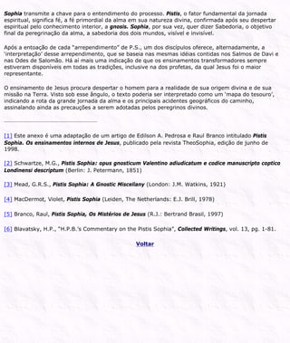 Sophia transmite a chave para o entendimento do processo. Pistis, o fator fundamental da jornada
espiritual, significa fé, a fé primordial da alma em sua natureza divina, confirmada após seu despertar
espiritual pelo conhecimento interior, a gnosis. Sophia, por sua vez, quer dizer Sabedoria, o objetivo
final da peregrinação da alma, a sabedoria dos dois mundos, visível e invisível.
Após a entoação de cada “arrependimento” de P.S., um dos discípulos oferece, alternadamente, a
‘interpretação’ desse arrependimento, que se baseia nas mesmas idéias contidas nos Salmos de Davi e
nas Odes de Salomão. Há aí mais uma indicação de que os ensinamentos transformadores sempre
estiveram disponíveis em todas as tradições, inclusive na dos profetas, da qual Jesus foi o maior
representante.
O ensinamento de Jesus procura despertar o homem para a realidade de sua origem divina e de sua
missão na Terra. Visto sob esse ângulo, o texto poderia ser interpretado como um ‘mapa do tesouro’,
indicando a rota da grande jornada da alma e os principais acidentes geográficos do caminho,
assinalando ainda as precauções a serem adotadas pelos peregrinos divinos.
[1] Este anexo é uma adaptação de um artigo de Edilson A. Pedrosa e Raul Branco intitulado Pistis
Sophia. Os ensinamentos internos de Jesus, publicado pela revista TheoSophia, edição de junho de
1998.
[2] Schwartze, M.G., Pistis Sophia: opus gnosticum Valentino adiudicatum e codice manuscripto coptico
Londinensi descriptum (Berlin: J. Petermann, 1851)
[3] Mead, G.R.S., Pistis Sophia: A Gnostic Miscellany (London: J.M. Watkins, 1921)
[4] MacDermot, Violet, Pistis Sophia (Leiden, The Netherlands: E.J. Brill, 1978)
[5] Branco, Raul, Pistis Sophia, Os Mistérios de Jesus (R.J.: Bertrand Brasil, 1997)
[6] Blavatsky, H.P., “H.P.B.’s Commentary on the Pistis Sophia”, Collected Writings, vol. 13, pg. 1-81.
Voltar
 