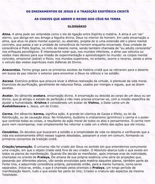 OS ENSINAMENTOS DE JESUS E A TRADIÇÃO ESOTÉRICA CRISTÃ
AS CHAVES QUE ABREM O REINO DOS CÉUS NA TERRA
GLOSSÁRIO
Alma. A alma pode ser entendida como o elo de ligação entre Espírito e matéria. A alma é um ‘ser’
eterno, que abriga em seu âmago a fagulha divina, Deus no interior do homem. Em cada encarnação a
alma, que atua no plano mental superior, ou abstrato, projeta de si uma extensão até o plano mental
concreto, que passa a ser a unidade de consciência do homem enquanto encarnado. Essa unidade de
consciência é Pistis Sophia, no mito de mesmo nome, sendo também chamada de “eu adulto consciente”
nos enfoques psicológicos. É interessante notar que, nos mundos inferiores, a alma usa veículos ou
vestes mais densos para sua missão de experimentação e aprendizagem no mundo: os corpos mental
concreto, emocional (astral) e físico; nos mundos superiores, no entanto, ocorre o reverso, sendo a alma
o veículo das vestes espirituais mais diáfanas do Divino.
Anacoretas. Termo grego para os primeiros ascetas da história cristã que se retiraram para o deserto
em busca da paz interior e exterior para encontrar a Deus no silêncio e na solidão.
Ascese. Exercício prático que procura levar à efetiva realização da virtude, à plenitude da vida moral.
Exercícios de purificação, geralmente de natureza física, usados por monges e iogues, que se dizem
ascetas.
Avatar. Do sânscrito avatara, encarnação divina. A encarnação ou descida ao corpo de um deus ou ser
divino, que já atingiu o estado de perfeição e não mais precisa encarnar-se, com a missão específica de
ajudar a humanidade. Krishna é considerado um avatar de Vishnu, o Dalai Lama um de
Avalokitesvara e, Jesus, um do Cristo.
Carma. Em sânscrito karma, significa ação. A grande lei cósmica de Causa e Efeito, ou lei da
Retribuição, ou de causação ética. No hinduísmo, budismo e cristianismo (primitivo) o carma é o poder
que controla todas as coisas, a resultante da ação moral de todos os atos e pensamentos. O carma nem
pune nem recompensa, mas simplesmente faz retornar a cada um o efeito das ações que ele iniciou.
Cenobitas. Os devotos que buscaram a solidão e a simplicidade de vida no deserto e verificando que a
vida era extremamente difícil nesses lugares desolados, passaram a viver em comum, formando os
primeiros conventos da tradição cristã.
Criação/emanação. O universo não foi criado por Deus no sentido em que entendemos comumente
uma criação, em que o objeto criado está fora de seu criador. O Absoluto abarca tudo o que existe em
todos os planos da manifestação. Quando Ele decide se manifestar, após imensas eras de inatividade,
chamadas no oriente de Pralaya, Ele emana de sua própria essência uma série de projeções que,
passando por diferentes planos, vão sendo envolvidas pela matéria daqueles planos, também parte da
Fonte Una, e adquirindo consciência própria, parecendo então, para a mente humana, como seres
separados. Inicia-se, então, o que é chamado pelos orientais o Pralaya, um longo período de
manifestação Assim, tudo o que existe faz parte do Uno; Criador e criatura são aspectos da mesma
Totalidade.
 