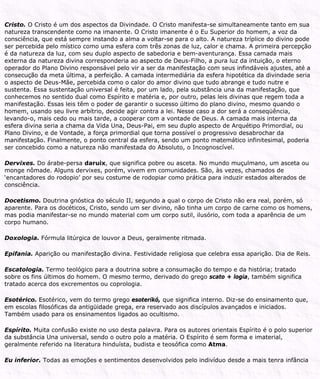 Cristo. O Cristo é um dos aspectos da Divindade. O Cristo manifesta-se simultaneamente tanto em sua
natureza transcendente como na imanente. O Cristo imanente é o Eu Superior do homem, a voz da
consciência, que está sempre instando a alma a voltar-se para o alto. A natureza tríplice do divino pode
ser percebida pelo místico como uma esfera com três zonas de luz, calor e chama. A primeira percepção
é da natureza da luz, com seu duplo aspecto de sabedoria e bem-aventurança. Essa camada mais
externa da natureza divina corresponderia ao aspecto de Deus-Filho, a pura luz da intuição, o eterno
operador do Plano Divino responsável pelo vir a ser da manifestação com seus infindáveis ajustes, até a
consecução da meta última, a perfeição. A camada intermediária da esfera hipotética da divindade seria
o aspecto de Deus-Mãe, percebida como o calor do amor divino que tudo abrange e tudo nutre e
sustenta. Essa sustentação universal é feita, por um lado, pela substância una da manifestação, que
conhecemos no sentido dual como Espírito e matéria e, por outro, pelas leis divinas que regem toda a
manifestação. Essas leis têm o poder de garantir o sucesso último do plano divino, mesmo quando o
homem, usando seu livre arbítrio, decide agir contra a lei. Nesse caso a dor será a conseqüência,
levando-o, mais cedo ou mais tarde, a cooperar com a vontade de Deus. A camada mais interna da
esfera divina seria a chama da Vida Una, Deus-Pai, em seu duplo aspecto de Arquétipo Primordial, ou
Plano Divino, e de Vontade, a força primordial que torna possível o progressivo desabrochar da
manifestação. Finalmente, o ponto central da esfera, sendo um ponto matemático infinitesimal, poderia
ser concebido como a natureza não manifestada do Absoluto, o Incognoscível.
Dervixes. Do árabe-persa daruix, que significa pobre ou asceta. No mundo muçulmano, um asceta ou
monge nômade. Alguns dervixes, porém, vivem em comunidades. São, às vezes, chamados de
‘encantadores do rodopio’ por seu costume de rodopiar como prática para induzir estados alterados de
consciência.
Docetismo. Doutrina gnóstica do século II, segundo a qual o corpo de Cristo não era real, porém, só
aparente. Para os docéticos, Cristo, sendo um ser divino, não tinha um corpo de carne como os homens,
mas podia manifestar-se no mundo material com um corpo sutil, ilusório, com toda a aparência de um
corpo humano.
Doxologia. Fórmula litúrgica de louvor a Deus, geralmente ritmada.
Epifania. Aparição ou manifestação divina. Festividade religiosa que celebra essa aparição. Dia de Reis.
Escatologia. Termo teológico para a doutrina sobre a consumação do tempo e da história; tratado
sobre os fins últimos do homem. O mesmo termo, derivado do grego scato + logia, também significa
tratado acerca dos excrementos ou coprologia.
Esotérico. Esotérico, vem do termo grego esoterikó, que significa interno. Diz-se do ensinamento que,
em escolas filosóficas da antigüidade grega, era reservado aos discípulos avançados e iniciados.
Também usado para os ensinamentos ligados ao ocultismo.
Espírito. Muita confusão existe no uso desta palavra. Para os autores orientais Espírito é o polo superior
da substância Una universal, sendo o outro polo a matéria. O Espírito é sem forma e imaterial,
geralmente referido na literatura hinduísta, budista e teosófica como Atma.
Eu inferior. Todas as emoções e sentimentos desenvolvidos pelo indivíduo desde a mais tenra infância
 