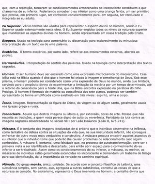 que, com a repetição, tornaram-se condicionamentos armazenados no inconsciente constituem o que
chamamos de eu inferior. Poderíamos conceber o eu inferior como uma criança ferida, um ser primitivo
que precisa, em primeiro lugar, ser conhecido conscientemente para, em seguida, ser reeducado e
integrado ao eu adulto.
Eu Superior. Vários termos são usados para representar o aspecto divino no homem, sendo o Eu
Superior usado extensamente nesta obra. O Eu Superior engloba todos os níveis da natureza superior
que manifestam os aspectos divinos no homem, sendo representado em nossa tradição pelo Cristo.
Exegese. Usado na teologia para comentário ou dissertação para esclarecimento ou minuciosa
interpretação de um texto ou de uma palavra.
Exotérico. O termo exotérico, por outro lado, refere-se aos ensinamentos externos, abertos ao
público.
Hermenêutica. Interpretação do sentido das palavras. Usado na teologia como interpretação dos textos
sagrados.
Homem. O ser humano deve ser encarado como uma expressão microcósmica do macrocosmo. Essa
idéia está na Bíblia quando é dito que o homem foi criado à imagem e semelhança de Deus. Sob esse
prisma, o homem poderia ser considerado como uma expressão de Deus no mundo, ainda que limitada,
servindo para o propósito divino de experimentar a limitação da matéria por um tempo determinado, até
o retorno da consciência para a Fonte Una, que na Bíblia encontra expressão na parábola do Filho
Pródigo. O homem é formado de matéria ou consciência dos sete planos, podendo ser também
apresentado de forma simplificada como existindo em três níveis: espírito, alma e corpo.
Ícone. Imagem. Representação da figura de Cristo, da virgem ou de algum santo, geralmente usada
nas igrejas grega e russa.
Iconoclasta. Aquele que destroi imagens ou ídolos e, por extensão, obras de arte. Pessoa que não
respeita as tradições, a quem nada parece digno de culto ou reverência. Partidário da luta contra as
imagens sagradas desencadeada no século VIII por Leão Issáurico (Leão II, 675-741).
Máscara. É o conjunto das imagens idealizadas de si próprio que o indivíduo desenvolve na infância,
como tentativa de defesa contra as situações da vida que, na sua imaturidade infantil, não conseguia
enfrentar de outro modo mais verdadeiro e construtivo. A máscara procura encobrir aqueles aspectos do
eu inferior que o indivíduo teme que poderão lhe causar problemas de relacionamento caso sejam
conhecidos. A máscara é, portanto, uma falsidade que, no processo de autotransformação, deve ser a
primeira meta a ser identificada e descartada, para então abrir espaço para o conhecimento do eu
inferior a ser trabalhado. Assim como os condicionamentos do eu inferior, a máscara, ou melhor, as
máscaras do indivíduo estão geralmente escondidas no inconsciente e demandam um trabalho de fôlego
para sua identificação, daí a importância da verdade no caminho espiritual.
Mônada. Do grego monás, único, unidade. De acordo com o conceito filosófico de Leibnitz, uma
substância simples, sem partes, que, agregada a outras substâncias, constitui as coisas de que a
natureza se compõe. No esoterismo, representa o Deus imanente no homem; a centelha divina que
 