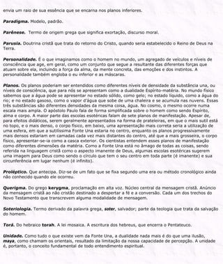envia um raio de sua essência que se encarna nos planos inferiores.
Paradigma. Modelo, padrão.
Parênese. Termo de origem grega que significa exortação, discurso moral.
Parusia. Doutrina cristã que trata do retorno do Cristo, quando seria estabelecido o Reino de Deus na
Terra.
Personalidade. É o que imaginamos como o homem no mundo, um agregado de veículos e níveis de
consciência que age, em geral, como um conjunto que segue a resultante das diferentes forças que
atuam sobre ela, incluindo a força da alma, da mente concreta, das emoções e dos instintos. A
personalidade também engloba o eu inferior e as máscaras.
Planos. Os planos poderiam ser entendidos como diferentes níveis de densidade da substância una, ou
níveis de consciência, que para nós se apresentam como a dualidade Espírito-matéria. No mundo físico
sabemos que a água pode se apresentar no estado sólido, como gelo; no estado líquido, como a água do
rio; e no estado gasoso, como o vapor d’água que sobe de uma chaleira e se acumula nas nuvens. Essas
três substâncias são diferentes densidades da mesma coisa, água. No cosmo, o mesmo ocorre numa
escala mais ampla. O apóstolo Paulo fala de forma simplificada sobre o homem como sendo Espírito,
alma e corpo. A maior parte das escolas esotéricas falam de sete planos de manifestação. Apesar de,
para efeitos didáticos, serem geralmente apresentados na forma de prateleiras, em que o mais sutil está
no topo, e o mais denso, o corpo físico, em baixo, uma apresentação mais correta seria a utilização de
uma esfera, em que a sutilíssima Fonte Una estaria no centro, enquanto os planos progressivamente
mais densos estariam em camadas cada vez mais distantes do centro, até que a mais grosseira, o corpo
físico, apresentar-se-ia como a casca exterior. Os cientistas entendem esses planos de manifestação
como diferentes dimensões da matéria. Como a Fonte Una está no âmago de todas as coisas, sendo
referida na linguagem cristã como o aspecto imanente de Deus, algumas escolas esotéricas sugerem
uma imagem para Deus como sendo o círculo que tem o seu centro em toda parte (é imanente) e sua
circunferência em lugar nenhum (é infinito).
Proléptico. Que antecipa. Diz-se de um fato que se fixa segundo uma era ou método cronológico ainda
não conhecido quando ele ocorreu.
Querigma. Do grego kerygma, proclamação em alta voz. Núcleo central da mensagem cristã. Anúncio
da mensagem cristã ao não cristão destinado a despertar a fé e a conversão. Cada um dos trechos do
Novo Testamento que transcrevem alguma modalidade de mensagem.
Soteriologia. Termo derivado da palavra grega, soter, salvador; parte da teologia que trata da salvação
do homem.
Torá. Do hebraico torah. A lei mosaica. A escritura dos hebreus, que encerra o Pentateuco.
Unidade. Como tudo o que existe vem da Fonte Una, a dualidade nada mais é do que uma ilusão,
maya, como chamam os orientais, resultado da limitação da nossa capacidade de percepção. A unidade
é, portanto, o conceito fundamental de todo entendimento espiritual.
 