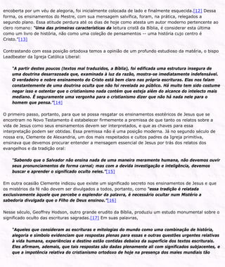 encoberta por um véu de alegoria, foi inicialmente colocada de lado e finalmente esquecida.[12] Dessa
forma, os ensinamentos do Mestre, com sua mensagem salvífica, foram, na prática, relegados a
segundo plano. Essa atitude perdura até os dias de hoje como atesta um autor moderno pertencente ao
clero romano: “Uma das primeiras características da leitura cristã da Bíblia, é considerar esta última
como um livro de história, não como uma coleção de pensamentos -- uma história cujo centro é
Cristo.”[13]
Contrastando com essa posição ortodoxa temos a opinião de um profundo estudioso da matéria, o bispo
Leadbeater da Igreja Católica Liberal:
“A partir destes poucos (textos mal traduzidos, a Bíblia), foi edificada uma estrutura insegura de
uma doutrina desarrazoada que, examinada à luz da razão, mostra-se imediatamente indefensável.
O verdadeiro e nobre ensinamento do Cristo está bem claro nas própria escrituras. Elas nos falam
constantemente de uma doutrina oculta que não foi revelada ao público. Há muito tem sido costume
negar isso e ostentar que o cristianismo nada contém que esteja além do alcance do intelecto mais
mediano. É seguramente uma vergonha para o cristianismo dizer que não há nada nele para o
homem que pensa.”[14]
O primeiro passo, portanto, para que se possa resgatar os ensinamentos esotéricos de Jesus que se
encontram no Novo Testamento é estabelecer firmemente a premissa de que tanto os relatos sobre a
vida de Jesus como seus ensinamentos devem ser interpretados, e que as chaves para essa
interpretação podem ser obtidas. Essa premissa não é uma posição moderna. Já no segundo século de
nossa era, Clemente de Alexandria, um dos mais respeitados e cultos padres da Igreja primitiva,
ensinava que devemos procurar entender a mensagem essencial de Jesus por trás dos relatos dos
evangelhos e da tradição oral:
“Sabendo que o Salvador não ensina nada de uma maneira meramente humana, não devemos ouvir
seus pronunciamentos de forma carnal; mas com a devida investigação e inteligência, devemos
buscar e aprender o significado oculto neles.”[15]
Em outra ocasião Clemente indicou que existe um significado secreto nos ensinamentos de Jesus e que
os mistérios da fé não devem ser divulgados a todos, portanto, como “essa tradição é relatada
exclusivamente àquele que percebe o esplendor da palavra, é necessário ocultar num Mistério a
sabedoria divulgada que o Filho de Deus ensinou.”[16]
Nesse século, Geoffrey Hodson, outro grande erudito da Bíblia, produziu um estudo monumental sobre o
significado oculto das escrituras sagradas.[17] Em suas palavras,
“Aqueles que consideram as escrituras e mitologias do mundo como uma combinação de história,
alegoria e símbolo evidenciam que respostas plenas para essas e outras questões urgentes relativas
à vida humana, experiências e destino estão contidas debaixo da superfície dos textos escriturais.
Eles afirmam, ademais, que tais respostas são dadas plenamente ali com significados subjacentes, e
que a impotência relativa do cristianismo ortodoxo de hoje na presença dos males mundiais tão
 