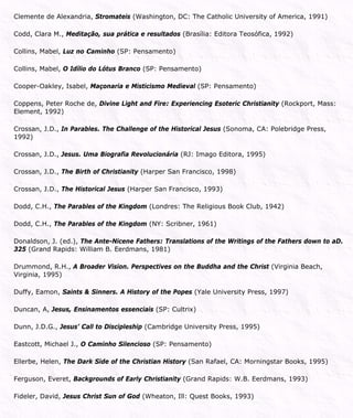 Clemente de Alexandria, Stromateis (Washington, DC: The Catholic University of America, 1991)
Codd, Clara M., Meditação, sua prática e resultados (Brasília: Editora Teosófica, 1992)
Collins, Mabel, Luz no Caminho (SP: Pensamento)
Collins, Mabel, O Idílio do Lótus Branco (SP: Pensamento)
Cooper-Oakley, Isabel, Maçonaria e Misticismo Medieval (SP: Pensamento)
Coppens, Peter Roche de, Divine Light and Fire: Experiencing Esoteric Christianity (Rockport, Mass:
Element, 1992)
Crossan, J.D., In Parables. The Challenge of the Historical Jesus (Sonoma, CA: Polebridge Press,
1992)
Crossan, J.D., Jesus. Uma Biografia Revolucionária (RJ: Imago Editora, 1995)
Crossan, J.D., The Birth of Christianity (Harper San Francisco, 1998)
Crossan, J.D., The Historical Jesus (Harper San Francisco, 1993)
Dodd, C.H., The Parables of the Kingdom (Londres: The Religious Book Club, 1942)
Dodd, C.H., The Parables of the Kingdom (NY: Scribner, 1961)
Donaldson, J. (ed.), The Ante-Nicene Fathers: Translations of the Writings of the Fathers down to aD.
325 (Grand Rapids: William B. Eerdmans, 1981)
Drummond, R.H., A Broader Vision. Perspectives on the Buddha and the Christ (Virginia Beach,
Virginia, 1995)
Duffy, Eamon, Saints & Sinners. A History of the Popes (Yale University Press, 1997)
Duncan, A, Jesus, Ensinamentos essenciais (SP: Cultrix)
Dunn, J.D.G., Jesus’ Call to Discipleship (Cambridge University Press, 1995)
Eastcott, Michael J., O Caminho Silencioso (SP: Pensamento)
Ellerbe, Helen, The Dark Side of the Christian History (San Rafael, CA: Morningstar Books, 1995)
Ferguson, Everet, Backgrounds of Early Christianity (Grand Rapids: W.B. Eerdmans, 1993)
Fideler, David, Jesus Christ Sun of God (Wheaton, Ill: Quest Books, 1993)
 