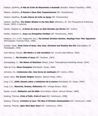 Hodson, Geoffrey, A Vida do Cristo do Nascimento à Ascensão (Brasília: Editora Teosófica, 1999)
Hodson, Geoffrey, O Homem e Seus Sete Temperamentos (SP: Pensamento)
Hodson, Geoffrey, O Lado Interno do Culto na Igreja (SP: Pensamento)
Hodson, Geoffrey, The Hidden Wisdom in the Holy Bible (Wheaton, Ill: The Theosophical Publishing
House, 1963), 4 volumes
Hoeller, Stephan A., A Gnose de Jung e os Sete Sermões aos Mortos (SP: Cultrix)
Hoeller, Stephan A., Jung e os Evangelhos Perdidos (SP: Pensamento, 1994)
Hultgren, A.J. e S.A. Haggmark (ed.), The Earliest Christian Heretics. Readings From Their Opponents
(Minneapolis: Fortress Press, 1996)
Imbach, Josef, Three Faces of Jesus. How Jews, Christians and Muslims See Him (Springfield, Ill:
Templegate, 1992)
Jean-Nesmy, Claude, São Bento e a vida monástica (RJ: Livraria Agir Editora, 1962)
Jeremias, J., The Parables of Jesus (NY: Scribner, 1963)
Jinarajadasa, C., The Nature of Mysticism (Adyar, India: Theosophical Publishing House, 1934)
João da Cruz, Obras Completas (Petrópolis: Vozes, 1996)
Johnston, W., Cristianismo Zen. Uma forma de meditação (SP: Cultrix, 1991)
Jonas, Hans, The Gnostic Religion (Boston: Beacon Press, 1991)
Jung, C.G., AION, Estudos sobre o simbolismo do si-mesmo (Petrópolis, RJ: Vozes, 1994)
Jung, C.G., Memories, Dreams, Reflections (NY: Vintage Books, 1963)
Kaplan, Aryeh, Meditation and the Bible (York Beach, Maine: Samuel Weiser, 1988)
Keating, Thomas, Crisis of Faith, Crisis of Love (NY: Continuum, 1998)
Keating, Thomas, Invitation to Love. The Way of Christian Contemplation (NY: Continuum, 1996)
Keating, Thomas, Open Mind Open Heart (NY: Continuum, 1997)
 