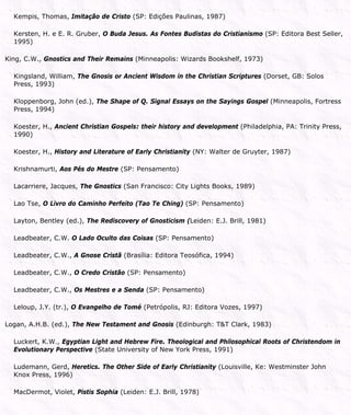 Kempis, Thomas, Imitação de Cristo (SP: Edições Paulinas, 1987)
Kersten, H. e E. R. Gruber, O Buda Jesus. As Fontes Budistas do Cristianismo (SP: Editora Best Seller,
1995)
King, C.W., Gnostics and Their Remains (Minneapolis: Wizards Bookshelf, 1973)
Kingsland, William, The Gnosis or Ancient Wisdom in the Christian Scriptures (Dorset, GB: Solos
Press, 1993)
Kloppenborg, John (ed.), The Shape of Q. Signal Essays on the Sayings Gospel (Minneapolis, Fortress
Press, 1994)
Koester, H., Ancient Christian Gospels: their history and development (Philadelphia, PA: Trinity Press,
1990)
Koester, H., History and Literature of Early Christianity (NY: Walter de Gruyter, 1987)
Krishnamurti, Aos Pés do Mestre (SP: Pensamento)
Lacarriere, Jacques, The Gnostics (San Francisco: City Lights Books, 1989)
Lao Tse, O Livro do Caminho Perfeito (Tao Te Ching) (SP: Pensamento)
Layton, Bentley (ed.), The Rediscovery of Gnosticism (Leiden: E.J. Brill, 1981)
Leadbeater, C.W. O Lado Oculto das Coisas (SP: Pensamento)
Leadbeater, C.W., A Gnose Cristã (Brasília: Editora Teosófica, 1994)
Leadbeater, C.W., O Credo Cristão (SP: Pensamento)
Leadbeater, C.W., Os Mestres e a Senda (SP: Pensamento)
Leloup, J.Y. (tr.), O Evangelho de Tomé (Petrópolis, RJ: Editora Vozes, 1997)
Logan, A.H.B. (ed.), The New Testament and Gnosis (Edinburgh: T&T Clark, 1983)
Luckert, K.W., Egyptian Light and Hebrew Fire. Theological and Philosophical Roots of Christendom in
Evolutionary Perspective (State University of New York Press, 1991)
Ludemann, Gerd, Heretics. The Other Side of Early Christianity (Louisville, Ke: Westminster John
Knox Press, 1996)
MacDermot, Violet, Pistis Sophia (Leiden: E.J. Brill, 1978)
 
