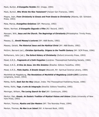 Mack, Burton, O Evangelho Perdido (RJ: Imago, 1994)
Mack, Burton, Who Wrote the New Testament? (Harper San Fransciso, 1989)
Magne, Jean, From Christianity to Gnosis and From Gnosis to Christianity (Atlanta, GE: Scholars
Press, 1993)
Maia, Marcia, Evangelhos Gnósticos (SP: Mercuryo, 1992)
Mailer, Norman, O Evangelho Segundo o Filho (RJ: Record, 1997)
Marxsen, Willi, Jesus and the Church. The Beginnings of Christianity (Philadelphia: Trinity Press,
1992)
Massey, G., Gerald Massey’s Lectures (NY: A&B Books, 1992)
Massey, Gerald, The Historical Jesus and the Mythical Christ (NY: A&B Books, 1992)
McGinn, Bernard (ed.), Christian Spirituality. Origens to the Twelfth Century (NY: SCM Press, 1996)
McManners, John (ed.), The Oxford History of Christianity (Oxford University Press, 1993)
Mead, G.R.S., Fragments of a Faith Forgotten (Londres: Theosophical Publishing Society, 1906)
Mead, G.R.S., O Hino de Jesus. Um Rito Gnóstico (Brasília: Editora Teosófica, 1994)
Mead, G.R.S., Pistis Sophia. A Gnostic Gospel (Blauvelt, NY: Spiritual Science Library, 1984)
Mechthild de Magdeburg, The Revelations of Mechthild of Magdeburg (1219-1297) (Londres:
Longmans, Green, 1953)
Mehta, Rohit, Seek Out the Way (Adyar, India: The Theosophical Publishing House, 1990)
Mehta, Rohit, Yoga. A arte da integração (Brasília: Editora Teosófica, 1995)
Meninger, William, The Loving Search for God (NY: Continuum, 1994)
Merkur, Dan, Gnosis. An Esoteric Tradition of Mystical Visions and Unions (State University of New
York Press, 1993)
Merton, Thomas, Mystics and Zen Masters (NY: The Noonday Press, 1994)
Merton, Thomas, No Man is an Island (NY: A Harvest Book, 1955)
 