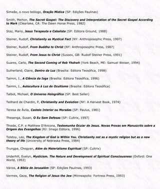 Simeão, o novo teólogo, Oração Mística (SP: Edições Paulinas)
Smith, Merton, The Secret Gospel: The Discovery and Interpretation of the Secret Gospel According
to Mark (Clearlake, CA: The Dawn Horse Press, 1982)
Staz, Mario, Jesus Terapeuta e Cabalista (SP: Editora Ground, 1988)
Steiner, Rudolf, Christianity as Mystical Fact (NY: Anthroposophic Press, 1997)
Steiner, Rudolf, From Buddha to Christ (NY: Anthroposophic Press, 1987)
Steiner, Rudolf, From Jesus to Christ (Sussex, GB: Rudolf Steiner Press, 1991)
Suares, Carlo, The Second Coming of Reb Yhshwh (York Beach, ME: Samuel Weiser, 1994)
Sutherland, Claire, Dentro da Luz (Brasília: Editora Teosófica, 1998)
Taimni, I., A Ciência da Ioga (Brasília: Editora Teosófica, 1996)
Taimni, I., Autocultura à Luz do Ocultismo (Brasília: Editora Teosófica)
Talbot, Michael, O Universo Holográfico (SP: Best Seller)
Teilhard de Chardin, P, Christianity and Evolution (NY: A Harvest Book, 1974)
Teresa de Ávila, Castelo Interior ou Moradas (SP: Paulus, 1981)
Thesenga, Susan, O Eu Sem Defesas (SP: Cultrix, 1997)
Thiede, C.P. e Matthew D’Ancona, Testemunha Ocular de Jesus. Novas Provas em Manuscrito sobre a
Origem dos Evangelhos (RJ: Imago Editora, 1996)
Tolstoy, Leo, The Kingdom of God is Within You. Christianity not as a mystic religion but as a new
theory of life (University of Nebraska Press, 1984)
Trungpa, Chogyan, Além do Materialismo Espiritual (SP: Cultrix)
Underhill, Evelyn, Mysticism. The Nature and Development of Spiritual Consciousness (Oxford: One
World, 1993)
Vários, A Bíblia de Jerusalém (SP: Edições Paulinas, 1993)
Vermes, Geza, The Religion of Jesus the Jew (Minneapolis: Fortress Press, 1993)
 