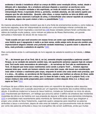 evidentes é devida à insistência oficial na crença da Bíblia como revelação divina, verbal, desde o
Gênesis até o Apocalipse. Se a ortodoxia estivesse disposta a examinar as escrituras como
parábolas, que revelam verdades e leis espirituais, ao invés de insistir em que o texto, em sua
interpretação literal, é expressão divina e, portanto, verdade absoluta, ela não estaria sujeita aos
ataques que lhe são desferidos. Quando, além disso, a crença implícita na letra da Bíblia está
estabelecida como essencial à salvação da alma, é intensificada uma natural repulsão da aceitação
de dogmas, alguns dos quais violam o fato e a possibilidade.”[18]
Os maiores estudiosos da Bíblia insistem que ela é uma fonte de ensinamentos ocultos e, como todas as
escrituras sagradas, deve ser interpretada de acordo com uma simbologia milenar conhecida dos
grandes seres que foram inspirados a escrevê-las.[19] Essas verdades sempre foram conhecidas dos
sábios da tradição oculta judaica, como indicam as palavras de Moses Maimonides, um grande
talmudista e historiador do século XII de nossa era:
“Cada ocasião em que você encontra em nossos livros um conto cuja realidade parece impossível,
uma história que é repugnante à razão e ao bom senso, então esteja certo de que ela contém uma
imperscrutável alegoria velando uma profunda verdade misteriosa; e quanto maior o absurdo da
letra, mais profunda a sabedoria do espírito.”[20]
Mais contundente ainda é a admoestação do livro sagrado da sabedoria esotérica da Cabala, o Zohar,
que diz:
“Ai ... do homem que vê na Torá, isto é, na Lei, somente simples exposições e palavras usuais!
Porque, se na verdade ela somente contém isso, nós igualmente seríamos capazes hoje de compor
uma Torá muito mais merecedora de admiração ... As narrativas da Torá são as vestimentas da
Torá. Ai daquele que toma essas vestimentas como sendo a própria Torá! ... Existem algumas
pessoas tolas que, vendo um homem coberto com uma bela roupa, não levam sua consideração
mais além e tomam a vestimenta pelo corpo, enquanto lá existe uma coisa ainda mais preciosa, que
é a alma... Os sábios, os servidores do Rei Supremo, aqueles que habitam as alturas do Sinai, estão
ocupados exclusivamente com a alma, que á a base de todo o resto, que é a própria Torá; e no
tempo vindouro eles serão preparados para contemplar a Alma daquela Alma (i.e. o Deus) que
sopra na Torá.”[21]
O enfoque de que a Bíblia deve ser interpretada como um repositório de alegorias sobre assuntos
espirituais, contrasta com a posição assumida por um segmento importante dos eruditos bíblicos deste
século. A tendência moderna é a busca do Jesus histórico, iniciada por Schweitzer no início do século,
[22] impulsionada por Bultmann, um teólogo que procurou salvar o edifício da ortodoxia das insistentes
investidas da ciência e da história com sua proposta de depurar a Bíblia de seus elementos mitológicos,
[23] e consolidada mais recentemente pelos membros do ‘Seminário sobre Jesus’ que chegaram a
propor uma versão do Novo Testamento, sugerindo quatro categorias para classificar as palavras
atribuídas a Jesus e concluíram, depois de sete anos de trabalho, que provavelmente mais de oitenta
por cento das palavras atribuídas a Jesus nos evangelhos não seriam autênticas, ainda que muitas
 