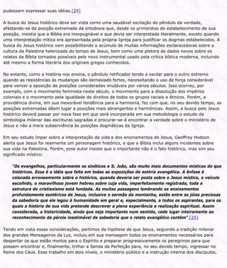 pudessem expressar suas idéias.[24]
A busca do Jesus histórico deve ser vista como uma saudável oscilação do pêndulo da verdade,
afastando-se da posição extremada da ortodoxia que, desde os primórdios do estabelecimento de sua
posição, insistia que a Bíblia era inexpugnável e que devia ser interpretada literalmente, exceto quando
uma interpretação mítica era apresentada pela própria Igreja para justificar os dogmas estabelecidos. A
busca do Jesus histórico vem possibilitando o acúmulo de muitas informações esclarecedoras sobre a
cultura da Palestina helenizada do tempo de Jesus, bem como uma pletora de dados novos sobre os
relatos da Bíblia tornados possíveis pelo novo instrumental usado pela crítica bíblica moderna, incluindo
até mesmo a forma literária dos originais gregos conhecidos.
No entanto, como a história nos ensina, o pêndulo retificador tende a oscilar para o outro extremo
quando as resistências às mudanças são demasiado fortes, necessitando o uso de força considerável
para vencer a oposição de posições consideradas imutáveis por vários séculos. Isso ocorreu, por
exemplo, com o movimento feminista neste século, o movimento para a dissolução dos impérios
coloniais e o movimento pela igualdade de direitos de todos os grupos raciais e étnicos. Porém, a
providência divina, em sua inexorável tendência para a harmonia, faz com que, no seu devido tempo, as
posições extremadas dêem lugar a posições mais abrangentes e harmônicas. Assim, a busca pelo Jesus
histórico deverá passar por nova fase em que será incorporada em sua metodologia o estudo da
simbologia milenar das escrituras sagradas e procurar-se-á encontrar a verdade sobre o ministério de
Jesus e não a mera subserviência às posições dogmáticas da Igreja.
Em seu estudo ímpar sobre a interpretação da vida e dos ensinamentos de Jesus, Geoffrey Hodson
alerta que Jesus foi realmente um personagem histórico, e que a Bíblia inclui alguns incidentes sobre
sua vida na Palestina. Porém, esse autor insiste que o importante não é o fato histórico, mas sim seu
significado místico:
“Os evangelhos, particularmente os sinóticos e S. João, são muito mais documentos místicos do que
históricos. Essa é a idéia que falta em todas as exposições da estória evangélica. A ênfase é
colocada erroneamente sobre o histórico, quando deveria ser posta sobre o Jesus místico, o veículo
escolhido, o maravilhoso jovem hebreu sobre cuja vida, imperfeitamente registrada, toda a
estrutura do cristianismo está fundada. As muitas passagens lembrando os ensinamentos
profundamente esotéricos de Jesus, inclusive o sermão da montanha, estão entre as jóias preciosas
da sabedoria que ele legou à humanidade em geral e, especialmente, a todos os aspirantes, para os
quais a história de sua vida pretende descrever a plena experiência e realização espiritual. Assim
considerada, a historicidade, ainda que seja importante num sentido, cede lugar inteiramente ao
reconhecimento da pérola inestimável de sabedoria que o relato evangélico contém”.[25]
Tendo em vista essas considerações, partimos da hipótese de que Jesus, seguindo a tradição milenar
dos grandes Mensageiros da Luz, incluiu em sua mensagem todos os ensinamentos necessários para
despertar os que estão mortos para o Espírito e preparar progressivamente os peregrinos para que
possam encontrar e, finalmente, trilhar a Senda da Perfeição para, no seu devido tempo, ingressar no
Reino dos Céus. Esse trabalho em dois níveis, o ministério público e a instrução interna dos discípulos,
 