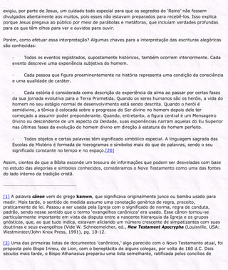 exigiu, por parte de Jesus, um cuidado todo especial para que os segredos do ‘Reino’ não fossem
divulgados abertamente aos muitos, pois esses não estavam preparados para recebê-los. Isso explica
porque Jesus pregava ao público por meio de parábolas e metáforas, que incluíam verdades profundas
para os que têm olhos para ver e ouvidos para ouvir.
Porém, como efetuar essa interpretação? Algumas chaves para a interpretação das escrituras alegóricas
são conhecidas:
· Todos os eventos registrados, supostamente históricos, também ocorrem interiormente. Cada
evento descreve uma experiência subjetiva do homem.
· Cada pessoa que figura proeminentemente na história representa uma condição da consciência
e uma qualidade de caráter.
· Cada estória é considerada como descrição da experiência da alma ao passar por certas fases
da sua jornada evolutiva para a Terra Prometida. Quando os seres humanos são os heróis, a vida do
homem no seu estágio normal de desenvolvimento está sendo descrita. Quando o herói é
semidivino, a tônica é colocada sobre o progresso do Ser divino no homem depois dele ter
começado a assumir poder preponderante. Quando, entretanto, a figura central é um Mensageiro
Divino ou descendente de um aspecto da Deidade, suas experiências narram aquelas do Eu Superior
nas últimas fases da evolução do homem divino em direção à estatura do homem perfeito.
· Todos objetos e certas palavras têm significado simbólico especial. A linguagem sagrada das
Escolas de Mistério é formada de hierogramas e símbolos mais do que de palavras, sendo o seu
significado constante no tempo e no espaço.[26]
Assim, cientes de que a Bíblia esconde um tesouro de informações que podem ser desveladas com base
no estudo das alegorias e símbolos conhecidos, consideramos o Novo Testamento como uma das fontes
do lado interno da tradição cristã.
[1] A palavra cânon vem do grego kanwn, que significava originalmente junco ou bambu usado para
medir. Mais tarde, o sentido de medida assume uma conotação genérica de regra, preceito,
praticamente de lei. Passou a ser usada pela Igreja com o significado de norma, regra de conduta,
padrão, sendo nesse sentido que o termo ‘evangelhos canônicos’ era usado. Esse cânon tornou-se
particularmente importante em vista da disputa entre a nascente hierarquia da Igreja e os grupos
gnósticos, que, ao que tudo indica, estavam aliciando um número crescente de simpatizantes com suas
doutrinas e seus evangelhos (Vide W. Schneemelcher, ed., New Testament Apocrypha (Louisville, USA:
Westminster/John Knox Press, 1991), pg. 10-12.
[2] Uma das primeiras listas de documentos ‘canônicos,’ algo parecido com o Novo Testamento atual, foi
proposta pelo Bispo Irineu, de Lion, com o beneplácito de alguns colegas, por volta de 180 d.C. Dois
séculos mais tarde, o Bispo Athanasius preparou uma lista semelhante, ratificada pelos concílios de
 