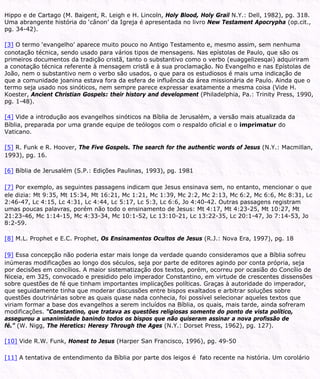 Hippo e de Cartago (M. Baigent, R. Leigh e H. Lincoln, Holy Blood, Holy Grail N.Y.: Dell, 1982), pg. 318.
Uma abrangente história do ‘cânon’ da Igreja é apresentada no livro New Testament Apocrypha (op.cit.,
pg. 34-42).
[3] O termo ‘evangelho’ aparece muito pouco no Antigo Testamento e, mesmo assim, sem nenhuma
conotação técnica, sendo usado para vários tipos de mensagens. Nas epístolas de Paulo, que são os
primeiros documentos da tradição cristã, tanto o substantivo como o verbo (euaggelizesqai) adquiriram
a conotação técnica referente à mensagem cristã e à sua proclamação. No Evangelho e nas Epístolas de
João, nem o substantivo nem o verbo são usados, o que para os estudiosos é mais uma indicação de
que a comunidade joanina estava fora da esfera de influência da área missionária de Paulo. Ainda que o
termo seja usado nos sinóticos, nem sempre parece expressar exatamente a mesma coisa (Vide H.
Koester, Ancient Christian Gospels: their history and development (Philadelphia, Pa.: Trinity Press, 1990,
pg. 1-48).
[4] Vide a introdução aos evangelhos sinóticos na Bíblia de Jerusalém, a versão mais atualizada da
Bíblia, preparada por uma grande equipe de teólogos com o respaldo oficial e o imprimatur do
Vaticano.
[5] R. Funk e R. Hoover, The Five Gospels. The search for the authentic words of Jesus (N.Y.: Macmillan,
1993), pg. 16.
[6] Bíblia de Jerusalém (S.P.: Edições Paulinas, 1993), pg. 1981
[7] Por exemplo, as seguintes passagens indicam que Jesus ensinava sem, no entanto, mencionar o que
ele dizia: Mt 9:35, Mt 15:34, Mt 16:21, Mc 1:21, Mc 1:39, Mc 2:2, Mc 2:13, Mc 6:2, Mc 6:6, Mc 8:31, Lc
2:46-47, Lc 4:15, Lc 4:31, Lc 4:44, Lc 5:17, Lc 5:3, Lc 6:6, Jo 4:40-42. Outras passagens registram
umas poucas palavras, porém não todo o ensinamento de Jesus: Mt 4:17, Mt 4:23-25, Mt 10:27, Mt
21:23-46, Mc 1:14-15, Mc 4:33-34, Mc 10:1-52, Lc 13:10-21, Lc 13:22-35, Lc 20:1-47, Jo 7:14-53, Jo
8:2-59.
[8] M.L. Prophet e E.C. Prophet, Os Ensinamentos Ocultos de Jesus (R.J.: Nova Era, 1997), pg. 18
[9] Essa concepção não poderia estar mais longe da verdade quando consideramos que a Bíblia sofreu
inúmeras modificações ao longo dos séculos, seja por parte de editores agindo por conta própria, seja
por decisões em concílios. A maior sistematização dos textos, porém, ocorreu por ocasião do Concílio de
Niceia, em 325, convocado e presidido pelo imperador Constantino, em virtude de crescentes dissensões
sobre questões de fé que tinham importantes implicações políticas. Graças à autoridade do imperador,
que seguidamente tinha que moderar discussões entre bispos exaltados e arbitrar soluções sobre
questões doutrinárias sobre as quais quase nada conhecia, foi possível selecionar aqueles textos que
viriam formar a base dos evangelhos a serem incluídos na Bíblia, os quais, mais tarde, ainda sofreram
modificações. “Constantino, que tratava as questões religiosas somente do ponto de vista político,
assegurou a unanimidade banindo todos os bispos que não quiseram assinar a nova profissão de
fé.” (W. Nigg, The Heretics: Heresy Through the Ages (N.Y.: Dorset Press, 1962), pg. 127).
[10] Vide R.W. Funk, Honest to Jesus (Harper San Francisco, 1996), pg. 49-50
[11] A tentativa de entendimento da Bíblia por parte dos leigos é fato recente na história. Um corolário
 