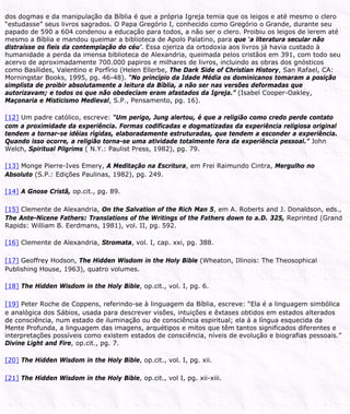 dos dogmas e da manipulação da Bíblia é que a própria Igreja temia que os leigos e até mesmo o clero
“estudasse” seus livros sagrados. O Papa Gregório I, conhecido como Gregório o Grande, durante seu
papado de 590 a 604 condenou a educação para todos, a não ser o clero. Proibiu os leigos de lerem até
mesmo a Bíblia e mandou queimar a biblioteca de Apolo Palatino, para que ‘a literatura secular não
distraísse os fieis da contemplação do céu’. Essa ojeriza da ortodoxia aos livros já havia custado à
humanidade a perda da imensa biblioteca de Alexandria, queimada pelos cristãos em 391, com todo seu
acervo de aproximadamente 700.000 papiros e milhares de livros, incluindo as obras dos gnósticos
como Basílides, Valentino e Porfírio (Helen Ellerbe, The Dark Side of Christian History, San Rafael, CA:
Morningstar Books, 1995, pg. 46-48). “No princípio da Idade Média os dominicanos tomaram a posição
simplista de proibir absolutamente a leitura da Bíblia, a não ser nas versões deformadas que
autorizavam; e todos os que não obedeciam eram afastados da Igreja.” (Isabel Cooper-Oakley,
Maçonaria e Misticismo Medieval, S.P., Pensamento, pg. 16).
[12] Um padre católico, escreve: “Um perigo, Jung alertou, é que a religião como credo perde contato
com a proximidade da experiência. Formas codificadas e dogmatizadas da experiência religiosa original
tendem a tornar-se idéias rígidas, elaboradamente estruturadas, que tendem a esconder a experiência.
Quando isso ocorre, a religião torna-se uma atividade totalmente fora da experiência pessoal.” John
Welch, Spiritual Pilgrims ( N.Y.: Paulist Press, 1982), pg. 79.
[13] Monge Pierre-Ives Emery, A Meditação na Escritura, em Frei Raimundo Cintra, Mergulho no
Absoluto (S.P.: Edições Paulinas, 1982), pg. 249.
[14] A Gnose Cristã, op.cit., pg. 89.
[15] Clemente de Alexandria, On the Salvation of the Rich Man 5, em A. Roberts and J. Donaldson, eds.,
The Ante-Nicene Fathers: Translations of the Writings of the Fathers down to a.D. 325, Reprinted (Grand
Rapids: William B. Eerdmans, 1981), vol. II, pg. 592.
[16] Clemente de Alexandria, Stromata, vol. I, cap. xxi, pg. 388.
[17] Geoffrey Hodson, The Hidden Wisdom in the Holy Bible (Wheaton, Illinois: The Theosophical
Publishing House, 1963), quatro volumes.
[18] The Hidden Wisdom in the Holy Bible, op.cit., vol. I, pg. 6.
[19] Peter Roche de Coppens, referindo-se à linguagem da Bíblia, escreve: “Ela é a linguagem simbólica
e analógica dos Sábios, usada para descrever visões, intuições e êxtases obtidos em estados alterados
de consciência, num estado de iluminação ou de consciência espiritual; ela á a língua esquecida da
Mente Profunda, a linguagem das imagens, arquétipos e mitos que têm tantos significados diferentes e
interpretações possíveis como existem estados de consciência, níveis de evolução e biografias pessoais.”
Divine Light and Fire, op.cit., pg. 7.
[20] The Hidden Wisdom in the Holy Bible, op.cit., vol. I, pg. xii.
[21] The Hidden Wisdom in the Holy Bible, op.cit., vol I, pg. xii-xiii.
 
