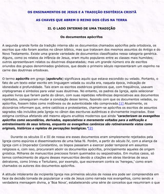 OS ENSINAMENTOS DE JESUS E A TRADIÇÃO ESOTÉRICA CRISTÃ
AS CHAVES QUE ABREM O REINO DOS CÉUS NA TERRA
II. O LADO INTERNO DE UMA TRADIÇÃO
Os documentos apócrifos
A segunda grande fonte da tradição interna são os documentos chamados apócrifos pela ortodoxia, os
escritos que não foram aceitos no cânon bíblico, mas que tratavam dos mesmos assuntos do Antigo e do
Novo Testamento. Existe uma grande variedade de documentos classificados nessa categoria genérica.
Alguns, como os relatos da infância de Jesus, eram muito populares entre as classes mais humildes;
outros apresentavam relatos ou doutrinas disparatadas; mas um grande número era de escritos
oriundos dos grupos denominados gnósticos, que desde o primeiro século representaram um espinho na
carne das doutrinas ortodoxas.
O termo apócrifo em grego (apokrufo) significava aquilo que estava escondido ou velado. Portanto, o
fato de um texto estar escrito em linguagem velada ou oculta era, naquela época, indicação de
idoneidade e profundidade. Tais eram os escritos esotéricos gnósticos que, com freqüência, usavam
criptogramas e símbolos para velar suas doutrinas. No entanto, os padres da Igreja, após selecionar
aqueles livros que fariam parte do cânon, com suas repetidas referências depreciativas aos documentos
rejeitados, conseguiram mudar a conotação desse termo, fazendo com que os documentos velados, ou
apócrifos, fossem tidos como inidôneos ou de autenticidade não comprovada.[1] Atualmente, os
dicionários informam que, entre católicos e protestantes, chamam-se apócrifos os escritos de assuntos
sagrados não incluídos pela Igreja no cânon das escrituras autênticas e divinamente inspiradas. Esse
estigma continua afetando até mesmo alguns eruditos modernos que ainda “caracterizam os evangelhos
apócrifos como secundários, derivados, especulativos e meramente voltados para a edificação e
entretenimento de seus leitores, enquanto os evangelhos canônicos são rotineiramente vistos como
originais, históricos e repletos de percepções teológicas.”[2]
Durante os séculos II e III de nossa era esses documentos eram simplesmente rejeitados pela
Igreja como espúrios e disseminadores de uma falsa fé. Porém, a partir do século IV, com a aliança da
Igreja com o Imperador Constantino, os bispos passaram a exercer poder temporal em assuntos
religiosos e, com isso, procuraram abolir os documentos apócrifos, principalmente aqueles de origem
gnóstica. Milhares de manuscritos preciosos foram queimados ou seqüestrados. Em muitos casos, só
temos conhecimento de alguns desses manuscritos devido a citações em obras literárias de seus
detratores, como Irineu e Tertuliano, por exemplo, que escreveram contra os ‘hereges,’ como eram
chamados os autores dos documentos apócrifos.
A atitude intolerante da incipiente Igreja nos primeiros séculos de nossa era pode ser compreendida em
face da decisão tomada de popularizar a vida de Jesus como narrada nos evangelhos, como sendo a
verdadeira mensagem divina, a ‘Boa Nova’, estabelecendo uma série de conceitos que resumiriam o que
 