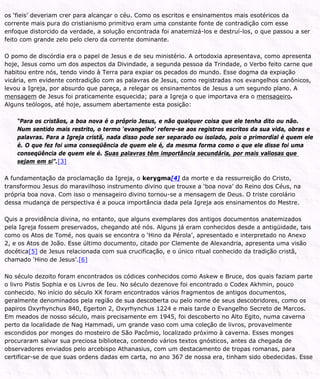 os ‘fieis’ deveriam crer para alcançar o céu. Como os escritos e ensinamentos mais esotéricos da
corrente mais pura do cristianismo primitivo eram uma constante fonte de contradição com esse
enfoque distorcido da verdade, a solução encontrada foi anatemizá-los e destruí-los, o que passou a ser
feito com grande zelo pelo clero da corrente dominante.
O pomo de discórdia era o papel de Jesus e de seu ministério. A ortodoxia apresentava, como apresenta
hoje, Jesus como um dos aspectos da Divindade, a segunda pessoa da Trindade, o Verbo feito carne que
habitou entre nós, tendo vindo à Terra para expiar os pecados do mundo. Esse dogma da expiação
vicária, em evidente contradição com as palavras de Jesus, como registradas nos evangelhos canônicos,
levou a Igreja, por absurdo que pareça, a relegar os ensinamentos de Jesus a um segundo plano. A
mensagem de Jesus foi praticamente esquecida; para a Igreja o que importava era o mensageiro.
Alguns teólogos, até hoje, assumem abertamente esta posição:
“Para os cristãos, a boa nova é o próprio Jesus, e não qualquer coisa que ele tenha dito ou não.
Num sentido mais restrito, o termo ‘evangelho’ refere-se aos registros escritos da sua vida, obras e
palavras. Para a Igreja cristã, nada disso pode ser separado ou isolado, pois o primordial é quem ele
é. O que fez foi uma conseqüência de quem ele é, da mesma forma como o que ele disse foi uma
conseqüência de quem ele é. Suas palavras têm importância secundária, por mais valiosas que
sejam em si”.[3]
A fundamentação da proclamação da Igreja, o kerygma[4] da morte e da ressurreição do Cristo,
transformou Jesus do maravilhoso instrumento divino que trouxe a ‘boa nova’ do Reino dos Céus, na
própria boa nova. Com isso o mensageiro divino tornou-se a mensagem de Deus. O triste corolário
dessa mudança de perspectiva é a pouca importância dada pela Igreja aos ensinamentos do Mestre.
Quis a providência divina, no entanto, que alguns exemplares dos antigos documentos anatemizados
pela Igreja fossem preservados, chegando até nós. Alguns já eram conhecidos desde a antigüidade, tais
como os Atos de Tomé, nos quais se encontra o ‘Hino da Pérola’, apresentado e interpretado no Anexo
2, e os Atos de João. Esse último documento, citado por Clemente de Alexandria, apresenta uma visão
docética[5] de Jesus relacionada com sua crucificação, e o único ritual conhecido da tradição cristã,
chamado ‘Hino de Jesus’.[6]
No século dezoito foram encontrados os códices conhecidos como Askew e Bruce, dos quais faziam parte
o livro Pistis Sophia e os Livros de Ieu. No século dezenove foi encontrado o Codex Akhmin, pouco
conhecido. No início do século XX foram encontrados vários fragmentos de antigos documentos,
geralmente denominados pela região de sua descoberta ou pelo nome de seus descobridores, como os
papiros Oxyrhynchus 840, Egerton 2, Oxyrhynchus 1224 e mais tarde o Evangelho Secreto de Marcos.
Em meados de nosso século, mais precisamente em 1945, foi descoberto no Alto Egito, numa caverna
perto da localidade de Nag Hammadi, um grande vaso com uma coleção de livros, provavelmente
escondidos por monges do mosteiro de São Pacômio, localizado próximo à caverna. Esses monges
procuraram salvar sua preciosa biblioteca, contendo vários textos gnósticos, antes da chegada de
observadores enviados pelo arcebispo Athanasius, com um destacamento de tropas romanas, para
certificar-se de que suas ordens dadas em carta, no ano 367 de nossa era, tinham sido obedecidas. Esse
 