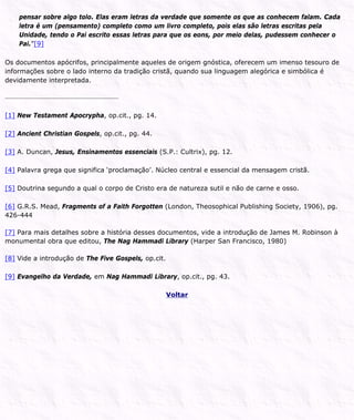 pensar sobre algo tolo. Elas eram letras da verdade que somente os que as conhecem falam. Cada
letra é um (pensamento) completo como um livro completo, pois elas são letras escritas pela
Unidade, tendo o Pai escrito essas letras para que os eons, por meio delas, pudessem conhecer o
Pai.”[9]
Os documentos apócrifos, principalmente aqueles de origem gnóstica, oferecem um imenso tesouro de
informações sobre o lado interno da tradição cristã, quando sua linguagem alegórica e simbólica é
devidamente interpretada.
[1] New Testament Apocrypha, op.cit., pg. 14.
[2] Ancient Christian Gospels, op.cit., pg. 44.
[3] A. Duncan, Jesus, Ensinamentos essenciais (S.P.: Cultrix), pg. 12.
[4] Palavra grega que significa ‘proclamação’. Núcleo central e essencial da mensagem cristã.
[5] Doutrina segundo a qual o corpo de Cristo era de natureza sutil e não de carne e osso.
[6] G.R.S. Mead, Fragments of a Faith Forgotten (London, Theosophical Publishing Society, 1906), pg.
426-444
[7] Para mais detalhes sobre a história desses documentos, vide a introdução de James M. Robinson à
monumental obra que editou, The Nag Hammadi Library (Harper San Francisco, 1980)
[8] Vide a introdução de The Five Gospels, op.cit.
[9] Evangelho da Verdade, em Nag Hammadi Library, op.cit., pg. 43.
Voltar
 