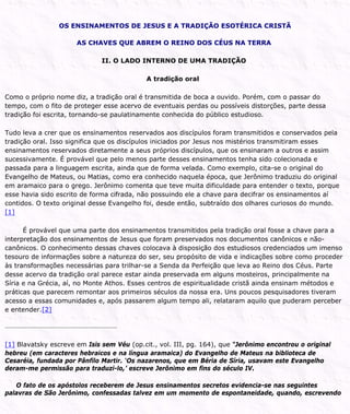 OS ENSINAMENTOS DE JESUS E A TRADIÇÃO ESOTÉRICA CRISTÃ
AS CHAVES QUE ABREM O REINO DOS CÉUS NA TERRA
II. O LADO INTERNO DE UMA TRADIÇÃO
A tradição oral
Como o próprio nome diz, a tradição oral é transmitida de boca a ouvido. Porém, com o passar do
tempo, com o fito de proteger esse acervo de eventuais perdas ou possíveis distorções, parte dessa
tradição foi escrita, tornando-se paulatinamente conhecida do público estudioso.
Tudo leva a crer que os ensinamentos reservados aos discípulos foram transmitidos e conservados pela
tradição oral. Isso significa que os discípulos iniciados por Jesus nos mistérios transmitiram esses
ensinamentos reservados diretamente a seus próprios discípulos, que os ensinaram a outros e assim
sucessivamente. É provável que pelo menos parte desses ensinamentos tenha sido colecionada e
passada para a linguagem escrita, ainda que de forma velada. Como exemplo, cita-se o original do
Evangelho de Mateus, ou Matias, como era conhecido naquela época, que Jerônimo traduziu do original
em aramaico para o grego. Jerônimo comenta que teve muita dificuldade para entender o texto, porque
esse havia sido escrito de forma cifrada, não possuindo ele a chave para decifrar os ensinamentos aí
contidos. O texto original desse Evangelho foi, desde então, subtraído dos olhares curiosos do mundo.
[1]
É provável que uma parte dos ensinamentos transmitidos pela tradição oral fosse a chave para a
interpretação dos ensinamentos de Jesus que foram preservados nos documentos canônicos e não-
canônicos. O conhecimento dessas chaves colocava à disposição dos estudiosos credenciados um imenso
tesouro de informações sobre a natureza do ser, seu propósito de vida e indicações sobre como proceder
às transformações necessárias para trilhar-se a Senda da Perfeição que leva ao Reino dos Céus. Parte
desse acervo da tradição oral parece estar ainda preservada em alguns mosteiros, principalmente na
Síria e na Grécia, aí, no Monte Athos. Esses centros de espiritualidade cristã ainda ensinam métodos e
práticas que parecem remontar aos primeiros séculos da nossa era. Uns poucos pesquisadores tiveram
acesso a essas comunidades e, após passarem algum tempo ali, relataram aquilo que puderam perceber
e entender.[2]
[1] Blavatsky escreve em Isis sem Véu (op.cit., vol. III, pg. 164), que “Jerônimo encontrou o original
hebreu (em caracteres hebraicos e na língua aramaica) do Evangelho de Mateus na biblioteca de
Cesaréia, fundada por Pânfilo Martir. ‘Os nazarenos, que em Béria de Síria, usavam este Evangelho
deram-me permissão para traduzi-lo,’ escreve Jerônimo em fins do século IV.
O fato de os apóstolos receberem de Jesus ensinamentos secretos evidencia-se nas seguintes
palavras de São Jerônimo, confessadas talvez em um momento de espontaneidade, quando, escrevendo
 
