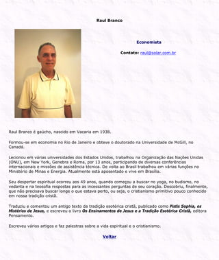 Raul Branco
Economista
Contato: raul@solar.com.br
Raul Branco é gaúcho, nascido em Vacaria em 1938.
Formou-se em economia no Rio de Janeiro e obteve o doutorado na Universidade de McGill, no
Canadá.
Lecionou em várias universidades dos Estados Unidos, trabalhou na Organização das Nações Unidas
(ONU), em New York, Genebra e Roma, por 13 anos, participando de diversas conferências
internacionais e missões de assistência técnica. De volta ao Brasil trabalhou em várias funções no
Ministério de Minas e Energia. Atualmente está aposentado e vive em Brasília.
Seu despertar espiritual ocorreu aos 49 anos, quando começou a buscar no yoga, no budismo, no
vedanta e na teosofia respostas para as incessantes perguntas de seu coração. Descobriu, finalmente,
que não precisava buscar longe o que estava perto, ou seja, o cristianismo primitivo pouco conhecido
em nossa tradição cristã.
Traduziu e comentou um antigo texto da tradição esotérica cristã, publicado como Pistis Sophia, os
Mistérios de Jesus, e escreveu o livro Os Ensinamentos de Jesus e a Tradição Esotérica Cristã, editora
Pensamento.
Escreveu vários artigos e faz palestras sobre a vida espiritual e o cristianismo.
Voltar
 