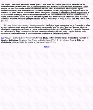aos bispos Cromácio e Heliodoro, ele se queixa: ‘Mui difícil foi a tarefa que Vossas Reverências me
encomendaram (a tradução), pois o próprio apóstolo São Mateus não quis escrever em termos claros.
Porque, se não se tratasse de um ensinamento secreto, teria acrescentado ao Evangelho alguns
comentários seus; mas o escreveu em caracteres hebraicos, de seu próprio punho, dispondo estes de
maneira tal que o sentido ficou velado, sendo perceptível somente às pessoas de maior religiosidade e,
no transcurso do tempo, aos que houvessem recebido de seus antecessores a chave interpretativa. E
esses nunca deram o livro a ninguém para ser copiado. Uns apresentavam o texto de certa maneira;
outros de maneira diferente’ (citação retirada de “São Jerônimo,” V, 445; Dunlap, Sôd, the Son of Man,
pg. 46).
Em face dessas informações, Blavatsky conclui: “Jerônimo sabia que aquele era o Evangelho original
e, sem embargo, cada vez mais se obstinou na perseguição aos ‘hereges.’ Por que? Porque admiti-lo
significaria uma sentença de morte contra o dogmatismo da Igreja. É sabido que o Evangelho Segundo
os Hebreus foi o único reconhecido durante os quatro primeiros séculos pelos cristãos judeus, pelos
nazarenos e pelos ebionitas. E nenhum desses proclamou a divindade de Cristo.”
[2] Vide, por exemplo, Boris Mouravieff, Gnosis, Study and Commentaries on the Esoteric Tradition of
Earstern Orthodoxy (Newbury, MA: Praxis Institute Press, 1990) 3 vol., e Robin Amis, A Different
Christianity (Albany: State University of New York Press, 1995).
Voltar
 