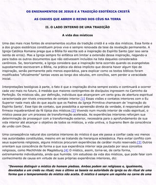 OS ENSINAMENTOS DE JESUS E A TRADIÇÃO ESOTÉRICA CRISTÃ
AS CHAVES QUE ABREM O REINO DOS CÉUS NA TERRA
II. O LADO INTERNO DE UMA TRADIÇÃO
A vida dos místicos
Uma das mais ricas fontes de ensinamentos ocultos da tradição cristã é a vida dos místicos. Essa fonte e
a dos grupos esotéricos constituem prova viva e sempre renovada da tese da revelação permanente. A
Igreja Católica Romana prega que a Bíblia foi escrita sob a inspiração do Espírito Santo (por isso seria
isenta de erros). Mas a Igreja sempre foi enfática em limitar a extensão dessa inspiração, negando-a
para todos os outros documentos que não estivessem incluídos na lista daqueles considerados
canônicos. Se, teoricamente, a Igreja considera que a inspiração teria ocorrido quando os evangelistas
supostamente escreveram a Bíblia, na prática ela deixa implícito que deveria haver algum tipo de
inspiração, senão permanente pelo menos esporádica, para explicar como os textos bíblicos foram
modificados “oficialmente” tantas vezes ao longo dos séculos, em concílios, sem perder a veracidade
inicial.
Interpretações teológicas à parte, o fato é que a inspiração divina sempre existiu e continuará a ocorrer
cada vez mais no futuro, à medida que maiores contingentes de discípulos ingressem no Caminho da
Perfeição. Os místicos são, por definição, indivíduos que alcançaram um certo grau de abertura espiritual
caracterizada por níveis crescentes de contato interior.[1] Essas visões e contatos interiores com o Eu
Superior nada mais são do que aquilo que os Padres da Igreja Primitiva chamavam de ‘inspiração do
Espírito Santo’. Esse tipo de contato, que possibilita a apreensão direta da verdade, é responsável pela
firmeza inquebrantável da fé típica dos místicos.[2] Vivendo num mundo interior de visão espiritual, o
místico passa por um processo de transformação acelerada. As experiências interiores reforçam sua
determinação de prosseguir com a transformação exterior, necessária para o aprofundamento de sua
vida interior até alcançar o objetivo de todos os místicos, a vida unitiva, o Supremo Bem da consciência
de união com Deus.
Uma conseqüência natural dos contatos interiores do místico é que ele passa a confiar cada vez menos
nas autoridades constituídas, mesmo em se tratando da hierarquia eclesiástica. Para evitar conflito com
seus superiores religiosos, alguns místicos procuram experiências de caráter muito reservado.[3] Outros
orientam sua consciência de forma a que sua experiência interior seja pautada por seus conceitos
religiosos, como Mechthilde de Magdeburg.[4] O místico, assim, torna-se, de certa forma,
extremamente individualista, ainda que humilde. Um estudioso da vida dos místicos, que pode falar com
conhecimento de causa em virtude de suas próprias experiências interiores, diz:
“Devemos distinguir o místico do homem piedoso. Ambos podem ser religiosos e, igualmente,
devotados a um credo ou ritual; mas o último se baseia na autoridade da igreja ou do ritual de uma
forma que o temperamento do místico não aceita. O místico é sempre um espinho na carne de uma
 