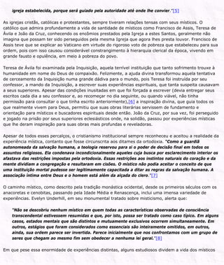 igreja estabelecida, porque será guiado pela autoridade até onde lhe convier.”[5]
As igrejas cristãs, católicas e protestantes, sempre tiveram relações tensas com seus místicos. O
católico que admira profundamente a vida de santidade de místicos como Francisco de Assis, Teresa de
Ávila e João da Cruz, conhecendo os encômios prestados pela Igreja a estes Santos, geralmente não
imagina que possam ter sido perseguidos pela mesma Igreja que agora lhes presta louvor. Francisco de
Assis teve que se explicar ao Vaticano em virtude do rigoroso voto de pobreza que estabeleceu para sua
ordem, pois com isso causou considerável constrangimento à hierarquia clerical da época, vivendo em
grande fausto e opulência, em meio à pobreza do povo.
Teresa de Ávila foi examinada pela Inquisição, aquela terrível instituição que tanto sofrimento trouxe à
humanidade em nome do Deus de compaixão. Felizmente, a ajuda divina transformou aquela tentativa
de cerceamento da Inquisição numa grande dádiva para o mundo, pois Teresa foi instruída por seu
confessor, a mando da Inquisição, a escrever suas experiências espirituais, que tanta suspeita causavam
a seus superiores. Apesar das condições inusitadas em que foi forçada a escrever (devia entregar seus
escritos cada dia a seu confessor e, ao recomeçar no dia seguinte, ou quando viável, não tinha
permissão para consultar o que tinha escrito anteriormente),[6] a inspiração divina, que guia todos os
que realmente vivem para Deus, permitiu que suas obras literárias servissem de fundamento e
orientação para místicos e buscadores espirituais desde então. João da Cruz, por sua vez, foi perseguido
e jogado na prisão por seus superiores eclesiásticos onde, na solidão, passou por experiências místicas
que lhe deram inspiração para suas obras mais profundas e reveladoras.
Apesar de todos esses percalços, o cristianismo institucional sempre reconheceu e aceitou a realidade da
experiência mística, contanto que fosse circunscrita aos ditames da ortodoxia. “Como a guardiã
autonomeada da salvação humana, a teologia reservou para si o poder de decisão final em todos os
assuntos religiosos. Ela condenava incondicionalmente aqueles cuja busca por esclarecimento interior os
afastava das restrições impostas pela ortodoxia. Essas restrições aos instintos naturais do coração e da
mente dividiam a congregação e resultaram em cisões. O místico não podia aceitar o conceito de que
uma instituição mortal pudesse ser legitimamente capacitada a ditar as regras da salvação humana. A
associação íntima entre Deus e o homem está além da alçada do clero.”[7]
O caminho místico, como descrito pela tradição monástica ocidental, desde os primeiros séculos com os
anacoretas e cenobitas, passando pela Idade Média e Renascença, inclui uma imensa variedade de
experiências. Evelyn Underhill, em seu monumental tratado sobre misticismo, alerta que:
“Não se descobriu nenhum místico em quem todas as características observadas de consciência
transcendental estivessem resumidas e que, por isto, possa ser tratado como caso típico. Em alguns
casos, estados mentais que são distintos e mutuamente exclusivos ocorrem simultaneamente. Em
outros, estágios que foram considerados como essenciais são inteiramente omitidos, em outros,
ainda, sua ordem parece ser invertida. Parece inicialmente que nos confrontamos com um grupo de
seres que chegam ao mesmo fim sem obedecer a nenhuma lei geral.”[8]
Em que pese essa enormidade de experiências distintas, alguns estudiosos dividem a vida dos místicos
 