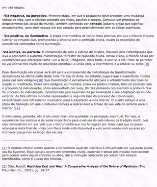 em três etapas:
· Via negativa, ou purgativa. Primeira etapa, em que o postulante deve proceder uma mudança
radical de vida, com o assíduo combate aos vícios, paixões e apegos. Constitui um processo de
despojamento das coisas do mundo, também conhecido por kenosis (palavra grega que significa
esvaziamento), para abrir espaço em seu coração para preenchimento com as coisas espirituais.
· Via positiva, ou iluminativa. A etapa intermediária de cunho mais positivo, em que o místico procura
cultivar as virtudes que, promovendo a sintonia com a perfeição divina, levam às expansões de
consciência conhecidas como iluminação.
·Via unitiva, ou perfeita. O coroamento de todo o esforço do místico, marcado pela contemplação que
leva o praticante à suprema manifestação terrestre da realidade divina. Nessa etapa, o místico passa por
experiências que interpreta como “ver a Deus,” chegando, mais tarde, a unir-se a Ele. Pode-se perceber
na via unitiva três níveis de realização espiritual: a união rara, a intermitente e a estável ou plena.[9]
Essa classificação em etapas será útil para a compreensão da metodologia de transformação
apresentada na última parte deste livro. Teresa de Ávila, no entanto, sugere que a experiência mística
passa por sete estágios.[10] Sua classificação é extremamente útil para o entendimento dos tipos de
oração ou meditação. Esses sete estágios, ou moradas, como ela prefere chamar, têm um paralelo com
o processo de individuação, como apresentado por Jung. Os três primeiros representam a primeira fase
do processo de individuação, caracterizado pela expansão da personalidade e sua adaptação ao mundo
exterior. As três últimas moradas representam a segunda fase do processo de individuação,
caracterizado pelo retraimento necessário para a adaptação à vida interior. O quarto estágio é uma
etapa de transição em que o indivíduo começa a redirecionar a ênfase de sua vida do exterior para o
interior.[11]
O misticismo, portanto, não é um credo mas uma qualidade de percepção espiritual. Por isso, a
experiência dos místicos é de suma importância para o estudo do lado interno da tradição cristã, pois
eles demonstram em sua vida que o instrumental que nos foi legado por Jesus para que se possa
alcançar a meta final de união com Deus ainda está disponível e vem sendo usado com sucesso por
inúmeros peregrinos ao longo dos séculos.
[1] O contato interior ocorre quando a consciência usual do indivíduo é influenciada por sua parte divina,
seu Eu Superior. Esse contato ocorre em diferentes níveis, podendo ir desde um impulso inconsciente
para pensar sobre algum conceito ou idéia, até a instrução consciente por vozes nem sempre
identificadas, como é o caso dos místicos.
[2] Otto, Rudolf, Mysticism East and West. A Comparative Analysis of the Nature of Mysticism (The
Macmillan Co., 1932), pg. 29-37.
 