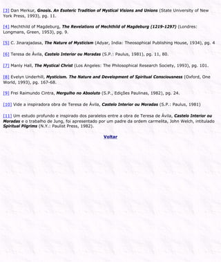 [3] Dan Merkur, Gnosis. An Esoteric Tradition of Mystical Visions and Unions (State University of New
York Press, 1993), pg. 11.
[4] Mechthild of Magdeburg, The Revelations of Mechthild of Magdeburg (1219-1297) (Londres:
Longmans, Green, 1953), pg. 9.
[5] C. Jinarajadasa, The Nature of Mysticism (Adyar, India: Theosophical Publishing House, 1934), pg. 4
[6] Teresa de Ávila, Castelo Interior ou Moradas (S.P.: Paulus, 1981), pg. 11, 80.
[7] Manly Hall, The Mystical Christ (Los Angeles: The Philosophical Research Society, 1993), pg. 101.
[8] Evelyn Underhill, Mysticism. The Nature and Development of Spiritual Consciousness (Oxford, One
World, 1993), pg. 167-68.
[9] Frei Raimundo Cintra, Mergulho no Absoluto (S.P., Edições Paulinas, 1982), pg. 24.
[10] Vide a inspiradora obra de Teresa de Ávila, Castelo Interior ou Moradas (S.P.: Paulus, 1981)
[11] Um estudo profundo e inspirado dos paralelos entre a obra de Teresa de Ávila, Castelo Interior ou
Moradas e o trabalho de Jung, foi apresentado por um padre da ordem carmelita, John Welch, intitulado
Spiritual Pilgrims (N.Y.: Paulist Press, 1982).
Voltar
 