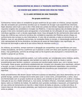 OS ENSINAMENTOS DE JESUS E A TRADIÇÃO ESOTÉRICA CRISTÃ
AS CHAVES QUE ABREM O REINO DOS CÉUS NA TERRA
II. O LADO INTERNO DE UMA TRADIÇÃO
Os grupos esotéricos
Conhecemos menos sobre os verdadeiros grupos esotéricos do que sobre os místicos, porque aqueles
não são cerceados por juramentos secretos que os impedem de divulgar suas experiências interiores.
Sigilo absoluto sobre tudo o que é dito e feito atrás dos portais da Câmara Sagrada sempre foi um dos
requisitos exigidos dos candidatos à iniciação nos Mistérios. A natureza sigilosa das atividades desses
grupos é tida como necessária para salvaguardar a humanidade da má utilização de seus segredos por
indivíduos egoístas e sem a devida capacitação moral. Essa obrigação foi tão estritamente observada ao
longo dos milênios que nenhuma narrativa dos verdadeiros segredos dos Mistérios jamais chegou ao
conhecimento dos curiosos ou dos historiadores. O voto não se estendia a todos os elementos de um
Mistério, mas sim aos detalhes cerimoniais, às revelações feitas no templo, à interpretação esotérica do
mito representado de forma dramática, às palavras de passe da fraternidade e seu significado, às
fórmulas de iluminação e sabe-se lá que outros fatos de interesse oculto.[1]
Os místicos, ao contrário, sempre sentiram a obrigação de compartilhar suas experiências com seus
irmãos buscadores, de forma a confirmar que é possível a união com Deus para aqueles que seguem o
árduo, mas gratificante, caminho da entrega total ao Pai Supremo até alcançarem o merecimento de
receber a graça da Luz Divina.
Os membros dos grupos esotéricos podem, num certo sentido, ser considerados como místicos, porém,
com uma característica toda especial, eles também se valem de uma série de rituais e outros
procedimentos para facilitar e acelerar o processo de transformação interior que, com o tempo, leva à
iluminação. Esses grupos, geralmente estabelecidos por iniciados com elevados dons espirituais, utilizam
a teurgia, ou seja, a energia divina direcionada por aqueles devidamente capacitados, para promover
condições facilitadoras para as progressivas expansões de consciência que caracterizam o caminho
espiritual.
Esses procedimentos não devem causar nenhuma surpresa ao estudioso, pois Jesus demonstrou ser um
grande teurgo, usando a energia divina tanto para curar o corpo como, principalmente, a alma. Jesus
era familiarizado com os grupos ocultos de sua época, pois acredita-se que ele era um essênio e recebeu
instrução de seu tio o Rabbi Jehoshuah e, mais tarde, do Rabino Elhanan, renomado cabalista em sua
época, sobre os mistérios da Cabala. Os essênios eram grandes ocultistas e buscavam, principalmente
em seu centro de treinamento em Qumrã, o ideal místico de todos os séculos, a união com Deus. O
mesmo deve ser dito dos grupos cabalistas, que mantiveram acesa a chama do conhecimento divino
entre os judeus.
 