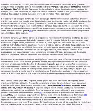 Não seria de estranhar, portanto, que Jesus ministrasse ensinamentos reservados a um grupo de
discípulos mais avançados, como é mencionado na Bíblia: “Porque a vós foi dado conhecer os mistérios
do Reino dos Céus” (Mt 13:11). Esse grupo de discípulos foi o núcleo do primeiro grupo esotérico da
tradição cristã. Dele derivou-se, ao longo dos séculos, toda uma série de outros grupos sempre com o
objetivo de perseguir a gnosis divina que levava ao prometido “Reino dos Céus.”
É lógico supor-se que após a morte de Jesus esse grupo interno continuou seus trabalhos e procurou
manter, com todo o zelo característico dos discípulos mais próximos do Mestre, a tradição oculta que lhe
havia sido transmitida. Assim, as instruções secretas, rituais, sacramentos e todo o instrumental
transformador ensinado por Jesus foram mantidos por seus discípulos. Como sói acontecer, na prática
de todos os grupos verdadeiramente esotéricos, seus membros comprometem-se solenemente a manter
acesa a chama divina da gnosis[2] para o benefício de todos os verdadeiros buscadores que puderem
ser admitidos ao ádito sagrado.
Seria lícito perguntar, portanto, por que a Igreja nunca reconheceu oficialmente a existência de grupos
que seriam os mantenedores da tradição esotérica cristã? A resposta é óbvia. O grupo que mais tarde
tornou-se a Igreja Católica, consolidada no século IV, sob a égide de Constantino, não era o ramo
esotérico da tradição, mas sim aquele que manteve a tradição aberta, a tradição das parábolas de Jesus
ministradas aos muitos (ao público). Entende-se, portanto, porque as autoridades eclesiásticas sempre
relutaram em reconhecer a existência de uma tradição interna e, com o tempo, cada vez mais
preocupadas com sua autopreservação, tornaram-se inimigas coléricas e perseguidoras dos grupos
ocultistas, usando de todos os meios para neutralizá-los, desacreditá-los e destruí-los.
Os primeiros grupos internos de nossa tradição foram conhecidos como gnósticos, podendo-se destacar
dentre eles os ofitas. Esses termos, gnósticos e ofitas, tão injustamente vilipendiados pela ortodoxia
merecem um esclarecimento. Gnóstico é o buscador da gnosis, que em grego significa conhecimento,
não um conhecimento meramente intelectivo, mas sim a percepção direta, intuitiva da verdade, sobre a
qual Paulo fez tantas alusões em suas epístolas. Esse conhecimento só é adquirido por aqueles que
conseguem silenciar a mente e ouvir a voz silenciosa do Cristo interior, que tudo revela aos seus bem
amados. É importante lembrar que os grupos gnósticos já eram conhecidos antes do ministério de Jesus.
Ofita vem do termo grego ofis, serpente. Esses grupos não eram adoradores da serpente, como
maldosamente lhes é atribuído. A serpente sempre foi o símbolo da sabedoria em todas as grandes
tradições, daí a instrução de Jesus a seus discípulos: “Sede prudentes[3] como as serpentes e sem
malícia como as pombas” (Mt 10:16). A serpente sempre foi um símbolo usado para representar a
sabedoria nas tradições da antigüidade. Entre os judeus, a serpente, (Gênesis 3) aparece como a
primeira reveladora do conhecimento divino.[4] Os antigos cabalistas judeus usavam a serpente
nechushtan, com sua cauda segura entre os dentes, como símbolo da sabedoria e da iniciação.[5]
Tanto na tradição hinduísta como na budista, os grandes nagas (serpentes,em sânscrito) são
representados como os instrutores primordiais. É possível que isso reflita o fato de que certos
buscadores passam pela experiência interior de visualização de uma ou várias serpentes, na verdade um
teste de sua coragem e determinação. Caso o buscador não se retraia com medo, é dito que a
 