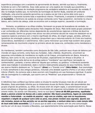experiência prossegue com a serpente se aproximando do devoto, abrindo sua boca e, finalmente,
fundindo-se com o fiel indômito. Essa visão parece ser uma espécie de iniciação que possibilita a
abertura de um processo de revelação progressiva da verdadeira sabedoria ao buscador da verdade. É
dito na tradição budista que, no momento da iluminação do Senhor Buda, estando em profunda
meditação, uma enorme serpente aproximou-se e postou-se por trás e acima dele como que o
protegendo e inspirando durante toda a experiência interior. Finalmente, a serpente é também o símbolo
da kundalini, o fenômeno de subida da energia conhecida como ‘fogo serpentino’, dormente no chacra
básico, até o centro da cabeça, onde se encontra com a energia superior, causando a iluminação.
Portanto, os gnósticos e os ofitas cristãos, formavam os grupos de buscadores da verdade, ou
sabedoria divina, fundados pelos discípulos mais chegados de Jesus. Mais tarde esses grupos passaram
a ser conhecidos por diferentes nomes dependendo de características regionais e ênfase da doutrina
externa exposta. Dentre os grupos mais ativos nos dois primeiros séculos de nossa era destacam-se os
naasenos (palavra aramaica com o mesmo significado de ofitas, de origem grega), perates, sethianos
(gnósticos de orientação judaica), docéticos (propunham que a natureza exterior do Cristo era ilusória),
carpocráticos, basilidianos e valentinianos. Vale a pena mencionar que ainda hoje existem dois grupos
remanescentes do movimento original no primeiro século de nossa era, conhecidos como mandeanos e
drusos.
Os mandeanos, também conhecidos como discípulos de São João, praticam seus rituais de batismo por
imersão em água corrente, como fazia seu fundador, João o Batista. Atualmente, encontram-se
pequenas comunidades de mandeanos na região sul do Iraque, principalmente em Basra, Amarah e
Nasiriya, bem como no Irã, na província de Khuzistan, especialmente em Ahwaz e Shushtar. A
denominação dessa seita deriva-se da antiga palavra “mandeana” que significava ‘percepção ou
conhecimento’; portanto, o termo refere-se ‘àquele que conhece, ou gnóstico.’ A literatura existente
sobre essa tradição é considerável, dado o número relativamente pequeno de seus membros. Dentre
seu acervo literário destacam-se: “o Tesouro” (Ginza) e o “Grande Livro” (Sidra Rabba). Sua cosmologia
é muito semelhante à dos antigos gnósticos, incluindo uma deidade suprema (Ferho) e um deus criador
inferior (Ptahil). Os números sete e doze ocorrem com freqüência em sua hierarquia espiritual. O ponto
alto da cosmogonia é a redenção, que ocorre com os “Mistérios” que proporcionam a “Gnosis da
Vida.”[6]
A referência mais confiável que temos sobre os drusos foi escrita há pouco mais de um século por
Blavatsky. Essa autoridade informa que os misteriosos drusos do Monte Líbano são descendentes dos
grupos originais de gnósticos, ou ofitas. Os drusos eram de origem copta, e caracterizavam-se por
serem estudiosos e diligentes, podendo ser encontrados em pequenas comunidades em vários países do
oriente médio. De acordo com Blavatsky, havia na sua época “cerca de 80.000 guerreiros, espalhados
desde a planície oriental de Damas até a costa ocidental. Não fazem proselitismo, fogem da notoriedade,
mantêm a fraternidade - na medida do possível - seja com os cristãos, seja com os muçulmanos,
respeitam a religião de qualquer outra seita ou povo, mas jamais revelam seus segredos. Quanto aos
não iniciados, jamais se lhes permitiu ver os escritos sagrados, e nenhum deles tem a mais remota idéia
do local onde estão escondidos.”[7] O pouco que se sabe a seu respeito vem de uma comunicação
escrita por um de seus iniciados a Blavatsky, que aparentemente tinha autorização para fazê-lo. Nessa
 