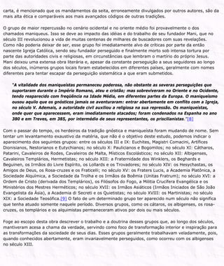 carta, é mencionado que os mandamentos da seita, erroneamente divulgados por outros autores, são da
mais alta ética e comparáveis aos mais avançados códigos de outras tradições.
O grupo de maior repercussão no cenário ocidental e no oriente médio foi provavelmente o dos
chamados maniqueus. Isso se deve ao impacto das idéias e do trabalho de seu fundador Mani, que no
século III revolucionou a vida de muitas centenas de milhares de buscadores com suas revelações.
Como não poderia deixar de ser, esse grupo foi imediatamente alvo de críticas por parte da então
nascente Igreja Católica, sendo seu fundador perseguido e finalmente morto sob intensa tortura por
parte das autoridades civis e religiosas, em circunstâncias que lembram o martírio do próprio Jesus.
Mani deixou uma extensa obra literária e, apesar da constante perseguição a seus seguidores ao longo
dos séculos, inúmeros grupos locais foram estabelecidos em diferentes países, geralmente com nomes
diferentes para tentar escapar da perseguição sistemática a que eram submetidos.
“A vitalidade dos maniqueístas permaneceu poderosa, não obstante as severas perseguições que
suportaram durante o Império Romano, ateu e cristão; mas sobreviveram no Oriente e no Ocidente,
tendo reaparecido com freqüência na Idade Média, em diferentes partes da Europa. O maniqueísmo
ousou aquilo que os gnósticos jamais se aventuraram: entrar abertamente em conflito com a Igreja,
no século V. Ademais, a autoridade civil auxiliou a religiosa na sua repressão. Os maniqueístas,
onde quer que aparecessem, eram imediatamente atacados; foram condenados na Espanha no ano
380 e em Treves, em 385, por intermédio de seus representantes, os priscilianistas.”[8]
Com o passar do tempo, os herdeiros da tradição gnóstica e maniqueísta foram mudando de nome. Sem
tentar um levantamento exaustivo da matéria, que não é o objetivo deste estudo, podemos indicar o
aparecimento dos seguintes grupos: entre os séculos III e IX: Euchites, Magistri Comacini, Artífices
Dionisianos, Nestorianos e Eutychianos; no século X: Paulicianos e Bogomilos; no século XI: Cátharos,
Patarini, Cavaleiros de Rodes, Cavaleiros de Malta, Místicos Escolásticos; no século XII: Albigenses,
Cavaleiros Templários, Hermetistas; no século XIII: a Fraternidade dos Winklers, os Beghards e
Beguinen, os Irmãos do Livre Espírito, os Lollards e os Trovadores; no século XIV: os Hesychastas, os
Amigos de Deus, os Rosa-cruzes e os Fraticelli; no século XV: os Fraters Lucis, a Academia Platônica, a
Sociedade Alquímica, a Sociedade da Trolha e os Irmãos da Boêmia (Unitas Fratrum); no século XVI: a
Ordem de Cristo (derivada dos Templários), os Filósofos do Fogo, a Militia Crucífera Evangélica e os
Ministérios dos Mestres Herméticos; no século XVII: os Irmãos Asiáticos (Irmãos Iniciados de São João
Evangelista da Ásia), a Academia di Secreti e os Quietistas; no século XVIII: os Martinistas; no século
XIX: a Sociedade Teosófica.[9] O fato de um determinado grupo ter aparecido num século não significa
que tenha atuado somente naquele período. Diversos grupos, como os cátaros, os albigenses, os rosa-
cruzes, os templários e os alquimistas permaneceram ativos por dois ou mais séculos.
Foge ao escopo desta obra descrever o trabalho e a doutrina desses grupos que, ao longo dos séculos,
mantiveram acesa a chama da verdade, servindo como foco de transformação interior e inspiração para
as transformações da sociedade de seus dias. Esses grupos geralmente trabalhavam veladamente, pois,
quando conhecidos abertamente, eram invariavelmente perseguidos, como ocorreu com os albigenses
no século XIII.
 