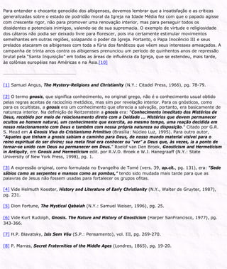 Para entender o chocante genocídio dos albigenses, devemos lembrar que a insatisfação e as críticas
generalizadas sobre o estado de podridão moral da Igreja na Idade Média fez com que o papado agisse
com crescente rigor, não para promover uma renovação interior, mas para perseguir todos os
dissidentes e potenciais inimigos, valendo-se de sua supremacia. O exemplo de virtude e religiosidade
dos cátaros não podia ser deixado livre para florescer, pois iria certamente estimular movimentos
semelhantes em outras regiões, solapando o poder da Igreja. Portanto, o Papa Inocêncio III e seus
prelados atacaram os albigenses com toda a fúria dos fanáticos que vêem seus interesses ameaçados. A
campanha de trinta anos contra os albigenses prenunciou um período de quinhentos anos de repressão
brutal pela “Santa Inquisição” em todas as áreas de influência da Igreja, que se estendeu, mais tarde,
às colônias européias nas Américas e na Ásia.[10]
[1] Samuel Angus, The Mystery-Religions and Christianity (N.Y.: Citadel Press, 1966), pg. 78-79.
[2] O termo gnosis, que significa conhecimento, no original grego, não é o conhecimento usual obtido
pelas regras aceitas de raciocínio metódico, mas sim por revelação interior. Para os gnósticos, como
para os ocultistas, a gnosis era um conhecimento que oferecia a salvação, portanto, era basicamente de
natureza interior. Na definição de Reitzenstein a gnosis era: “Conhecimento imeditato dos Mistérios de
Deus, recebido por meio de relacionamento direto com a Deidade ... Mistérios que devem permanecer
ocultos ao homem natural, um conhecimento que exercita, ao mesmo tempo, uma reação decidida em
nosso relacionamento com Deus e também com nossa própria natureza ou disposição.” Citado por G.R.
S. Mead em A Gnosis Viva do Cristianismo Primitivo (Brasília: Núcleo Luz, 1995). Para outro autor,
“Aqueles que tinham a gnosis sabiam o caminho para Deus, de nosso mundo material visível para o
reino espiritual do ser divino; sua meta final era conhecer ou “ver” a Deus que, às vezes, ia a ponto de
tornar-se unido com Deus ou permanecer em Deus.” Roelof van Den Broek, Gnosticism and Hermeticism
in Antiquity, em Gnosis and Hermeticism edit. por R.V.D. Broek e W.J. Hanegraaff (N.Y.: State
University of New York Press, 1998), pg. 1.
[3] A expressão original, como formulada no Evangelho de Tomé (vers. 39, op.cit., pg. 131), era: “Sede
sábios como as serpentes e mansos como as pombas,” tendo sido mudada mais tarde para que as
palavras de Jesus não fossem usadas para fortalecer os grupos ofitas.
[4] Vide Helmuth Koester, History and Literature of Early Christianity (N.Y., Walter de Gruyter, 1987),
pg. 231.
[5] Dion Fortune, The Mystical Qabalah (N.Y.: Samuel Weiser, 1996), pg. 25.
[6] Vide Kurt Rudolph, Gnosis. The Nature and History of Gnosticism (Harper SanFrancisco, 1977), pg.
343-366.
[7] H.P. Blavatsky, Isis Sem Véu (S.P.: Pensamento), vol. III, pg. 269-270.
[8] P. Marras, Secret Fraternities of the Middle Ages (Londres, 1865), pg. 19-20.
 