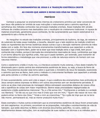 OS ENSINAMENTOS DE JESUS E A TRADIÇÃO ESOTÉRICA CRISTÃ
AS CHAVES QUE ABREM O REINO DOS CÉUS NA TERRA
PREFÁCIO
Comecei a pesquisar os ensinamentos internos do cristianismo primitivo por estar convencido de
que Jesus não poderia ter omitido de suas instruções o instrumental para o caminho espiritual, à
semelhança dos métodos conhecidos nas principais tradições orientais. Essas tradições têm atraído
milhares de cristãos sinceros mas desiludidos com o receituário do cristianismo tradicional. A riqueza do
material encontrado, geralmente pouco conhecido, foi tão surpreendente que resolvi sistematizá-lo e
apresentá-lo sob a forma de livro.
Ao mergulhar no estudo das tradições orientais, principalmente do budismo, da ioga, da vedanta e
do substrato de todas essas tradições, a teosofia, descobri que o lado esotérico da tradição cristã tem
todos os ingredientes das formas esotéricas dessas outras e que a devoção realmente caminha de mãos
dadas com a razão. Em face dos inúmeros ensinamentos transformadores que capacitam a união do
buscador com o Supremo Bem, poder-se-ia dizer que essa tradição seria a ioga cristã, bem pouco
conhecida dos cristãos, porque é derivada dos ensinamentos reservados de Jesus. Lembramos que ioga
é um termo sânscrito que significa união, mas que é usado também, por extensão, para transmitir de
forma sistemática a metodologia que visa promover a união da natureza exterior do homem com sua
natureza interior.
Como o esoterismo cristão é muito rico, e a literatura existente muito extensa, o foco deste trabalho foi
direcionado para o ponto central dos ensinamentos esotéricos de Jesus, ou seja, a busca do Reino de
Deus. Procuraremos elucidar esse tema sobre o qual todo o ministério de Jesus foi baseado, explorando
o caminho que leva ao Reino, bem como o método e o instrumental facilitador que capacitam a entrada
pela porta estreita e o trilhar do caminho apertado.
O mais surpreendente, como será visto a seguir, é que a essência dos ensinamentos mais profundos de
Jesus sempre esteve expressa na Bíblia e em outros documentos sem ser devidamente percebida. É
como se as jóias mais preciosas da mensagem bíblica estivessem escondidas debaixo de nossos olhos
sob a aparência de coisas sem maior importância. Dentre essas preciosidades negligenciadas do
esoterismo cristão poderíamos mencionar: “Eu e o Pai somos Um,” “Conhecereis a verdade e a verdade
vos libertará,” “Já não sou eu que vivo mas é Cristo que vive em mim,” “Quem não nascer de novo não
poderá entrar no Reino dos Céus,” “Vinde a mim as criancinhas,” “Se o grão de trigo que cai na terra
não morrer, permanecerá só; mas se morrer produzirá muito fruto.”
Esses exemplos e muitos outros evidenciam que os ensinamentos esotéricos de Jesus foram preservados
em dois segmentos: no primeiro, encontram-se as proposições, instruções e acontecimentos da vida do
Salvador, que estão descritos na Bíblia e em diversos documentos apócrifos; no outro, estão os
detalhamentos dessas instruções, com as explicações de suas razões e as técnicas e os métodos para o
 