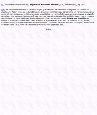 [9] Vide Isabel Cooper-Oakley, Maçonaria e Misticismo Medieval (S.P., Pensamento), pg. 21-22.
[10] As atrocidades cometidas pela inquisição guardam um paralelo com os regimes totalitários da
atualidade. Assim como os torturadores das ditaduras justificam seu barbarismo em nome da segurança
nacional, os inquisidores justificavam suas atrocidades em nome do Deus de compaixão para a salvação
das almas dos supostos hereges. A frieza com que esses inimigos da humanidade agiam com o respaldo
dos bispos e do Papa, pode ser aquilatada numa obra chocante intitulada Manual dos Inquisidores,
escrita por Nicolau Eymerich em 1376 e revista e ampliada por Francisco de Peña em 1578, ambos
experientes inquisidores da ordem dos dominicanos. Esse livro foi publicado pela Fundação Universidade
de Brasília em 1993, com uma excelente introdução de Leonardo Boff.
Voltar
 