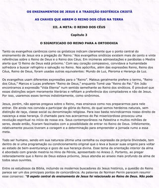 OS ENSINAMENTOS DE JESUS E A TRADIÇÃO ESOTÉRICA CRISTÃ
AS CHAVES QUE ABREM O REINO DOS CÉUS NA TERRA
III. A META: O REINO DOS CÉUS
Capítulo 3
O SIGNIFICADO DO REINO PARA A ORTODOXIA
Tanto os evangelhos canônicos como os gnósticos indicam claramente que o ponto central do
ensinamento de Jesus era a pregação do ‘Reino.’ Nos evangelhos sinóticos existem mais de cento e vinte
referências sobre o Reino de Deus e o Reino dos Céus. Em inúmeras admoestações e parábolas o Mestre
alerta que ‘O Reino de Deus está próximo.’ Com seu coração compassivo, convidava a humanidade
sofredora a buscar refrigério e salvação no Reino. Nos apócrifos, além das expressões Reino, Reino dos
Céus, Reino de Deus, foram usadas outras equivalentes: Mundo de Luz, Pleroma e Herança da Luz.
Os evangelhos usam diferentes expressões para o “Reino”. Mateus geralmente prefere o termo, “Reino
dos Céus,” Marcos e Lucas preferem “Reino de Deus,” enquanto Tomé usa “Reino do Pai.” Em João
encontramos a expressão “Vida Eterna” num sentido semelhante ao Reino dos sinóticos. É provável que
essas distinções sejam meramente literárias e reflitam a preferência dos compiladores e não de Jesus.
Por isso, usaremos esses termos indistintamente, como sinônimos.
Jesus, porém, não apenas pregava sobre o Reino, mas ensinava como nos prepararmos para nele
entrar. Ele ainda nos convida a participar da glória do Reino, do qual somos herdeiros naturais, sem
distinção de raça, classe social ou denominação religiosa. Para isso basta reivindicarmos nosso direito de
nascença a essa herança. O chamado para nos acercarmos do Pai misericordioso provocou uma
revolução espiritual no início de nossa era. Seus contemporâneos na Palestina e muitos milhões de
seres, desde então, ficaram fascinados com a possibilidade de entrar no Reino de Deus. Infelizmente,
relativamente poucos tiveram a coragem e a determinação para empreender a jornada rumo a essa
meta.
Todo ser humano, sendo em sua natureza última uma centelha ou expressão da própria Divindade, tem
dentro de si uma programação ou condicionamento original que o leva a buscar suas origens para voltar
ao estado de bem-aventurança e gozo de sua herança divina. Esse tema da orientação interior da alma
é abordado com grande mestria no Hino da Pérola, apresentado no Anexo 2. Portanto, ao pregar
reiteradamente que o Reino de Deus estava próximo, Jesus atendia ao anseio mais profundo da alma de
todos seus ouvintes.
Entre os estudiosos da Bíblia, incluindo os modernos buscadores do Jesus histórico, a questão do Reino
parece ser um dos principais pontos de concordância. As palavras de Norman Perrin parecem resumir
esse consenso: “O aspeto central do ensinamento de Jesus foi relacionado ao Reino de Deus. Não pode
 