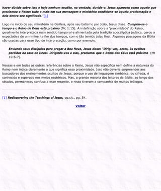 haver dúvida sobre isso e hoje nenhum erudito, na verdade, duvida-o. Jesus apareceu como aquele que
proclamou o Reino; tudo o mais em sua mensagem e ministério condiciona-se àquela proclamação e
dela deriva seu significado.”[1]
Logo no início de seu ministério na Galileia, após seu batismo por João, Jesus disse: Cumpriu-se o
tempo e o Reino de Deus está próximo (Mc 1:15). A indefinição sobre a ‘proximidade’ do Reino,
geralmente interpretada num sentido temporal e alimentada pela tradição apocalíptica judaica, gerou a
expectativa de um iminente fim dos tempos, com o tão temido juízo final. Algumas passagens da Bíblia
são usadas para esse tipo de interpretação, como por exemplo:
Enviando seus discípulos para pregar a Boa Nova, Jesus disse: “Dirigi-vos, antes, às ovelhas
perdidas da casa de Israel. Dirigindo-vos a elas, proclamai que o Reino dos Céus está próximo (Mt
10:6-7).
Nessas e em todas as outras referências sobre o Reino, Jesus não especifica nem define a natureza do
Reino nem indica claramente o que significa essa proximidade. Isso não deveria surpreender aos
buscadores dos ensinamentos ocultos de Jesus, porque o uso de linguagem simbólica, ou cifrada, é
conhecido e esperado nos meios esotéricos. Mas, a grande maioria dos leitores da Bíblia, ao longo dos
séculos, permaneceu confusa a esse respeito, e nisso tiveram a companhia de muitos teólogos.
[1] Rediscovering the Teachings of Jesus, op.cit., pg. 54.
Voltar
 