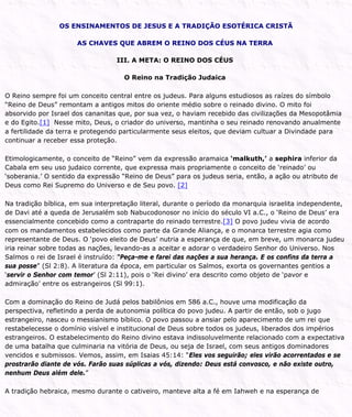 OS ENSINAMENTOS DE JESUS E A TRADIÇÃO ESOTÉRICA CRISTÃ
AS CHAVES QUE ABREM O REINO DOS CÉUS NA TERRA
III. A META: O REINO DOS CÉUS
O Reino na Tradição Judaica
O Reino sempre foi um conceito central entre os judeus. Para alguns estudiosos as raízes do símbolo
“Reino de Deus” remontam a antigos mitos do oriente médio sobre o reinado divino. O mito foi
absorvido por Israel dos cananitas que, por sua vez, o haviam recebido das civilizações da Mesopotâmia
e do Egito.[1] Nesse mito, Deus, o criador do universo, mantinha o seu reinado renovando anualmente
a fertilidade da terra e protegendo particularmente seus eleitos, que deviam cultuar a Divindade para
continuar a receber essa proteção.
Etimologicamente, o conceito de “Reino” vem da expressão aramaica ‘malkuth,’ a sephira inferior da
Cabala em seu uso judaico corrente, que expressa mais propriamente o conceito de ‘reinado’ ou
‘soberania.’ O sentido da expressão “Reino de Deus” para os judeus seria, então, a ação ou atributo de
Deus como Rei Supremo do Universo e de Seu povo. [2]
Na tradição bíblica, em sua interpretação literal, durante o período da monarquia israelita independente,
de Davi até a queda de Jerusalém sob Nabucodonosor no início do século VI a.C., o ‘Reino de Deus’ era
essencialmente concebido como a contraparte do reinado terrestre.[3] O povo judeu vivia de acordo
com os mandamentos estabelecidos como parte da Grande Aliança, e o monarca terrestre agia como
representante de Deus. O ‘povo eleito de Deus’ nutria a esperança de que, em breve, um monarca judeu
iria reinar sobre todas as nações, levando-as a aceitar e adorar o verdadeiro Senhor do Universo. Nos
Salmos o rei de Israel é instruído: “Peça-me e farei das nações a sua herança. E os confins da terra a
sua posse” (Sl 2:8). A literatura da época, em particular os Salmos, exorta os governantes gentios a
‘servir o Senhor com temor’ (Sl 2:11), pois o ‘Rei divino’ era descrito como objeto de ‘pavor e
admiração’ entre os estrangeiros (Sl 99:1).
Com a dominação do Reino de Judá pelos babilônios em 586 a.C., houve uma modificação da
perspectiva, refletindo a perda de autonomia política do povo judeu. A partir de então, sob o jugo
estrangeiro, nasceu o messianismo bíblico. O povo passou a ansiar pelo aparecimento de um rei que
restabelecesse o domínio visível e institucional de Deus sobre todos os judeus, liberados dos impérios
estrangeiros. O estabelecimento do Reino divino estava indissoluvelmente relacionado com a expectativa
de uma batalha que culminaria na vitória de Deus, ou seja de Israel, com seus antigos dominadores
vencidos e submissos. Vemos, assim, em Isaias 45:14: “Eles vos seguirão; eles virão acorrentados e se
prostrarão diante de vós. Farão suas súplicas a vós, dizendo: Deus está convosco, e não existe outro,
nenhum Deus além dele.”
A tradição hebraica, mesmo durante o cativeiro, manteve alta a fé em Iahweh e na esperança de
 