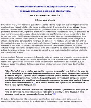 OS ENSINAMENTOS DE JESUS E A TRADIÇÃO ESOTÉRICA CRISTÃ
AS CHAVES QUE ABREM O REINO DOS CÉUS NA TERRA
III. A META: O REINO DOS CÉUS
O Reino para a Igreja
Em primeiro lugar, deve ficar claro que estamos usando o termo ‘igreja’ com sua conotação hierárquica
usual dentro de nossa tradição e não no seu sentido original. O termo original grego, eklhsia tinha o
significado de assembléia, da qual participavam igualmente todos os que estavam reunidos. Nos
primórdios do cristianismo, significava a comunidade fraterna dos seguidores de Jesus, os praticantes de
seus ensinamentos. A comunidade inteira, irmanada pelo ideal fraterno do amor, compartilhava das
tarefas e do poder. Os diferentes ministérios eram exercidos por todos, em consonância com os dons
carismáticos de cada um. Com o passar do tempo, os líderes das comunidades cristãs começaram a
utilizar o termo igreja para retratar a hierarquia em comando. Foi instituída uma divisão clara entre a
hierarquia clerical, que detinha todo o poder, referida como ‘igreja’, e a comunidade dos fiéis, que devia
obedecer às instruções do clero sob o comando de seu bispo. Dentro desse esquema, as grandes
virtudes do leigo passaram a ser apresentadas como a fé na doutrina e a obediência ao clero, ficando a
prática dos ensinamentos de Jesus em segundo plano. É a essa igreja restrita, hierárquica e totalitária
que nos referimos a seguir.
A importância do Reino na mensagem de Jesus não podia ser negada pela ortodoxia, mesmo não sendo
realmente entendida. Passemos a palavra aos teólogos para que expressem sua sincera perplexidade
sobre o real significado do conceito que sabem ser central nos ensinamentos do Salvador e que, ao
longo dos quase vinte séculos da história das igrejas cristãs, vem sendo interpretado de diferentes
maneiras:
“Não é fácil definir com precisão o que significa realmente a expressão ‘reino de Deus’. Ao longo da
história da teologia, a interpretação desta expressão mudou muitas vezes, de acordo com a situação
e o espírito da época. A palavra ‘reino’ é expressão arcaica que não desperta nenhuma ressonância
em nossa atual experiência da realidade. A expressão precisa ser retraduzida para poder exprimir
seu significado. Por isto, o problema que diz respeito à mensagem de Jesus sobre o reino é de como
superar a distância hermenêutica[1] entre o que o reino de Deus significava no ensinamento de
Jesus e o que significa hoje para nós.
Jesus nunca definiu o reino de Deus com uma linguagem discursiva. Apresentou sua mensagem do
reino em parábolas. As parábolas devem ser vistas como a escolha por parte de Jesus do mais
adequado veículo para a compreensão do reino de Deus.”[2]
Os autores do texto acima não esclarecem o significado da expressão, porém, compensam sua
perplexidade com o uso generoso do jargão teológico. Mais adiante, esses autores sugerem uma
 