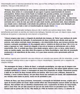 interpretação sobre a natureza paradoxal do reino, que se lhes configura como algo que se inicia no
presente, mas que ainda está por vir:
“Embora a presença histórica do reino, dentro e através do ministério de Jesus, seja fortemente
afirmada, deve ainda vir a consumação do que agora é apenas experimentado de maneira
antecipatória. Embora Jesus tenha ficado na tradição dos grandes profetas, sua mensagem é
profundamente influenciada pelas expectativas apocalípticas da época. Apesar disto, não
compartilhou do pessimismo dos escritores apocalípticos no tocante a este mundo, mas descreveu
de maneira realista o poder do mal. Sua mensagem do reino de Deus só pode ser entendida em seu
contraste com o reino do mal, que está em ação neste mundo, permeando tudo. Jesus entendeu
sua missão como a destruição e derrubada das potências do mal para trazer uma libertação que
tende a acabar com todo o mal e à transformação da criação inteira.”[3]
Esse tipo de consideração teológica obscura não é restrito aos autores desse texto. Idéias
semelhantes permeiam os escritos da maioria dos teólogos, fazendo com que, em alguns casos, suas
tentativas de explicar a natureza do reino beirem a incoerência:
“(Jesus) pregava algo novo: a chegada da plenitude dos tempos, do ‘Reino’ que realizava de modo
eminente as profecias da Salvação. O ensinamento de Jesus continha sem dúvida mais que um
anúncio, mas estava centrado nessa mensagem, a da misericórdia divina, que tornava próxima dos
homens a salvação escatológica.[4] Na pregação sobre o ‘mistério do Reino de Deus’ (Mc 4:11), ou
sobre o ingresso na ‘vida’, revela-se chegada a hora de os homens se defrontarem com a divina
misericórdia. Sim, é verdade que Deus reina desde sempre, sobre o céu e a terra, sobre Israel e
sobre as nações pagãs, mas além disto Ele prepara um Reino Escatológico, todo feito de consolação
exuberante e de experiência de Seu amor, e é o que Jesus anuncia como aproximado enfim do
homem.”[5]
Num esforço ingente para transmitir aos seus leitores um conceito que parece não ter entendido, o autor
dessa passagem balança entre o aqui e agora e o futuro ‘escatológico’, tateando com o respaldo de
citações bíblicas:
“Na mensagem de Jesus, o ‘Reino de Deus’, a salvação escatológica, era algo que já chegara com
sua pessoa e que, tendo embora uma futura manifestação gloriosa, não estava ligado apenas a essa
condição epifânica[6] e futura. A mensagem de Jesus fora preparada no Antigo Testamento quanto
à idéia de um Reino de Deus iniciado dentro da história. Abrir-se-ia com o Messias, disseram os
Profetas, a nova e eterna Aliança, em que Deus fixaria seu santuário em Israel, dali estabelecendo
seu reinado sobre todos os povos, numa era de santidade e paz.
O Reino de Deus, que Jesus proclama, transcende a concepção da felicidade terrena, erigida sob o
signo do triunfo político de Israel. Neste sentido difere das interpretações comuns dadas aos dias do
Messias. Mas também não se identifica simplesmente com a expectativa do Reino da ressurreição,
após o Juízo Final. De um lado anuncia ele que em dia ainda futuro se perceberá que o Filho do
homem está às portas (Mc 13:32). Mas desde já o Filho do homem veio à terra, e o advento do
 