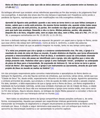 Reino de Deus é qualquer coisa ‘que não se deixa observar’, pois está presente entre os homens (Lc
17:20-21)”[7]
Os teólogos afirmam que existem várias referências aparentes ao fim dos tempos e do julgamento final
nos evangelhos. A descrição dos sinais dos fins dos tempos é apontada com freqüência como sendo a
parábola da figueira, reproduzida quase sem modificações nos três evangelhos sinóticos.
Aprendei da figueira esta parábola: quando o seu ramo se torna tenro e as suas folhas começam a
brotar, sabeis que o verão está próximo. Da mesma forma também vós, quando virdes todas essas
coisas, sabei que ele está próximo, às portas. Em verdade vos digo que esta geração não passará
sem que tudo isso aconteça. Passarão o céu e a terra. Minhas palavras, porém, não passarão.
Daquele dia e da hora, ninguém sabe, nem os anjos dos céus, nem o Filho, mas só o Pai. (Mt 24:32-
36; e passagens semelhantes em Mc 13:28-29; Lc 21:29-31).
Um bom e dedicado teólogo não poderia se esquecer de garantir um papel para a Igreja no Reino, ainda
que esse último não esteja bem definido[8]. Como já dizia S. Jerônimo, o poder das palavras
ressonantes é bem maior do que se poderia imaginar no mundo, tanto no seu tempo como agora.
“É o reino ora presente que cria a igreja e a conserva constantemente viva. Por isto, a igreja é o
resultado da vinda do reino de Deus ao mundo. O poder dinâmico do Espírito, que torna eficazmente
presente a intencionalidade salvífica e final de Deus, é verdadeira causa da comunidade chamada
igreja. Embora o reino não possa ser identificado com a igreja, isto não significa que o reino não
esteja presente nela. Podemos dizer que a igreja é uma realização ‘inicial’, ‘proléptica’ ou antecipada
do plano de Deus para a humanidade. Na expressão do Vaticano II, ‘ela se torna na terra o germe
inicial do Reino’. Em segundo lugar, a igreja é um instrumento ou sacramento, através do qual este
projeto de Deus no mundo se realiza na história”.[9]
Um dos principais responsáveis pelos conceitos materializantes e apocalípticos do Reino dentre os
teólogos foi Agostinho, uma das figuras centrais da ortodoxia, que escreveu várias obras, sendo que sua
“Cidade de Deus” foi, desde então, especialmente influente na literatura da Igreja. Agostinho apresentou
o símbolo primordial do pecado, que produziu o mito da queda de Adão como sendo o pecado original.
Foi dele, também, a idéia especulativa de que a Igreja seria o Reino de Deus, um Reino englobando a
totalidade da humanidade redimida, sendo essa entidade chamada por ele de Cidade de Deus, a cidade
dos santos. Esse Reino de Deus não era necessariamente a Igreja como existia então, mas como seria
no fim dos tempos. Alguns séculos depois, os teólogos da Idade Média passaram a conceber o Reino de
Deus como a Igreja com sua hierarquia clerical no mundo.[10]
Nem todos os estudiosos dentro da Igreja compartilham dessas posições confusas e, de certa
forma, inconseqüentes. Aqueles que passam por experiências místicas geralmente conseguem
transcender as limitações do dogmatismo e chegam intuitivamente ao entendimento do Reino como foi
ensinado por Jesus. A citação a seguir demonstra essa assertiva, com um enfoque que muito se
aproxima da interpretação esotérica a ser apresentada no próximo capítulo:
 