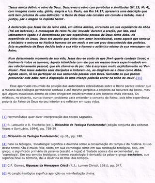 “Jesus nunca definiu o reino de Deus. Descreveu o reino com parábolas e similitudes (Mt 13; Mc 4),
com imagens como vida, glória, alegria e luz. Paulo, em Rm 14:17, apresenta uma descrição que
está bem próxima de uma definição: ‘o Reino de Deus não consiste em comida e bebida, mas é
justiça, paz e alegria no Espírito Santo’.
A declaração que Jesus faz do reino está, em última análise, enraizada em sua experiência do Abba
(Pai em hebraico). A mensagem do reino foi-lhe ‘enviada’ durante a oração, por isto, está
intimamente ligada e é determinada por sua experiência pessoal de Deus como Abba. Na
experiência de Jesus, Deus era aquele que vinha com amor incondicional, como aquele que tomava
a iniciativa e entrava na história humana de um modo e em um grau desconhecido dos profetas.
Esta experiência de Deus decidiu toda a sua vida e formou o autêntico núcleo de sua mensagem do
Reino.
Num determinado momento de sua vida, Jesus deu-se conta de que Jhwh queria conduzir Israel, e
finalmente todos os homens, àquela intimidade com ele que ele mesmo havia experimentado em
seu relacionamento pessoal, que ele chamava de pai. Isto é expresso muito explicitamente no ‘Pai-
Nosso’. Nele Jesus autoriza seus discípulos a imitarem-no, ao dirigirem-se a Deus como Abba.
Agindo assim, fá-los participar de sua comunhão pessoal com Deus. Somente os que podem
pronunciar este Abba com a disposição de uma criança poderão entrar no reino de Deus”.[11]
Esse apanhado resumido da posição das autoridades eclesiásticas sobre o Reino parece indicar que
a maioria dos teólogos permanece confusa e até mesmo perplexa a respeito da natureza do Reino, mas
que alguns estudiosos dentro do clero chegaram intuitivamente a um conceito mais elevado. Os
místicos, no entanto, nunca tiveram problema para entender o conceito do Reino, pois têm experiência
própria do Reino de Deus no seu interior e o refletem em suas vidas.
[1] Hermenêutica quer dizer interpretação dos textos sagrados.
[2] R. Latouelle e R. Fisichella (ed.), Dicionário de Teologia Fundamental (edição conjunta das editoras
Vozes e Santuário, 1994), pg. 738-39
[3] Dicionário de Teologia Fundamental, op.cit., pg. 740.
[4] Para os teólogos, ‘escatologia’ significa a doutrina sobre a consumação do tempo e da história. O uso
desse termo não é muito feliz, tanto em sua etimologia como em sua conotação teológica, pois, em
grego, o significado primário da palavra (escató + logia) é ‘tratado acerca dos excrementos’, ou
‘coprologia’. Em seu sentido teológico, o termo escatologia é derivado da palavra grega eschaton, que
significa final ou término, daí a doutrina do final dos tempos.
[5] C.F. Gomes, Riquezas da Mensagem Cristã (R.J.: Lumen Christi, 1981), pg. 347.
[6] No jargão teológico significa aparição ou manifestação divina.
 
