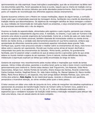 aprimoramento da vida espiritual. Essas instruções e explanações, que não se encontram na Bíblia nem
nos documentos apócrifos, foram passadas de boca a ouvido, naquilo que se chama de tradição oral ou
mesmo por intermédio de outros métodos que serão abordados posteriormente. Este livro é em grande
parte um trabalho de reconstituição dos diferentes aspectos desses ensinamentos.
Quando buscamos sintonia com o Mestre em nossas meditações, depois de algum tempo, a confusão
inicial cede lugar à simplicidade essencial da mensagem divina, facilitando-nos a tarefa de desenterrar a
tradição interna que desconhecíamos. Os objetivos da mensagem salvífica de Jesus começam a aclarar-
se, seus métodos de transmissão de instruções fazem-se presentes, e seus ensinamentos surgem como
jóias preciosas escondidas sob o véu da alegoria.
Vivemos na ilusão da separatividade, alimentados pelo egoísmo e pelo orgulho, pensando que criamos
de forma separada e independente alguma coisa. A realidade, no entanto, é que cada ser humano é tão
somente uma célula no grande organismo da humanidade. Como tal, a mente de cada um nada mais é
do que um aspecto da mente universal, também chamada de inconsciente coletivo ou mente divina.
Dentro da mente divina, a verdade está eternamente presente em sua forma essencial, embora seja
apresentada de diferentes maneiras pelos inumeráveis aspectos individuais desse grande Todo.
Verifiquei que, quanto mais procurava estudar e meditar sobre os ensinamentos de Jesus, mais livros e
idéias sobre o assunto iam aparecendo. Percebi que muitas outras almas já haviam decifrado e
interpretado boa parte dos ensinamentos do Salvador. Minha tarefa, portanto, foi grandemente
facilitada, pois foi possível coligir a essência do que já estava escrito e aproveitar parte do que ainda
estava no mundo mental a espera de ser expresso. Como é natural, minhas deficiências literárias,
intelectuais e espirituais explicam as falhas que serão encontradas ao longo do texto.
Gostaria de expressar meu reconhecimento pelas muitas idéias e inspirações que recebi de tantas
pessoas. Vários irmãos altruístas, pacientes e eruditos leram parte ou todo o texto inicial e contribuíram
generosamente para melhorá-lo. Dentre estes destaco José Trigueirinho, Isis Resende, Gilda Maria
Vasconcelos, Sérgio Curi, Delzita Portela de Carvalho, Eliane Araque dos Santos, Ricardo Lindenman,
Carlos Cardoso Aveline, Siegfried Elsner, Pe. João Inácio Kolling, Pe. Manoel Iglesias SJ, Marco Aurélio
Bilibio, Marly Ponce Branco e, em especial, meu bom amigo Edilson Almeida Pedrosa, que, como em
minha obra anterior, Pistis Sophia, foi de inestimável ajuda, revendo e criticando com paciência,
perspicácia e incansável atenção, as várias versões pelas quais o texto passou.
O leitor ansioso em obter uma visão de conjunto do livro, antes de mergulhar nos detalhes explicativos e
operacionais do processo de transformação interior do homem velho no homem novo, poderá ler a
Introdução, o Anexo 1, e os capítulos 4, 8, 13, 26, e 27. Uma vez efetuada essa leitura seletiva,
esperamos que o verdadeiro buscador da tradição cristã tenha a motivação necessária para efetuar não
mais uma leitura, mas um estudo atento do texto completo.
Voltar
 