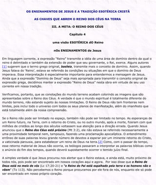 OS ENSINAMENTOS DE JESUS E A TRADIÇÃO ESOTÉRICA CRISTÃ
AS CHAVES QUE ABREM O REINO DOS CÉUS NA TERRA
III. A META: O REINO DOS CÉUS
Capítulo 4
uma visão ESOTÉRICA dO Reino
nOs ENSINAMENTOS de Jesus
Em linguagem corrente, a expressão “Reino” transmite a idéia de uma área de domínio dentro da qual o
reino é delimitado e também da extensão de poder que seu governante, o Rei, exerce. Alguns autores
[1] sugerem que o termo grego original, basileia, transmite mais o conceito de domínio. Assim, quando
Jesus falava do ‘Reino’, estava se referindo às condições ou situações em que o domínio de Deus
imperava. Essa interpretação é especialmente importante para entendermos a mensagem de Jesus.
Ainda que a expressão “Domínio de Deus” seja mais apropriada para transmitir o conceito original da
expressão grega, decidimos manter a expressão “Reino de Deus” nesta obra em virtude de seu uso
corrente em nossa tradição.
Verificamos, portanto, que as conotações do mundo terreno acabam colorindo as imagens que são
apresentadas sobre o Reino dos Céus. A verdade é que o mundo espiritual é totalmente diferente do
mundo terreno, não estando sujeito às nossas limitações. O Reino de Deus não tem fronteiras nem
limites, pois inclui todo o universo com todos os seus planos de manifestação, além do imanifesto que
está totalmente além da nossa compreensão.
Se o Reino não pode ser limitado no espaço, também não pode ser limitado no tempo. As esperanças de
um Reino futuro, na Terra, com o retorno do Cristo, ou no outro mundo, após a morte, fizeram com que
milhões de cristãos ao longo dos séculos voltassem sua atenção para a direção errada. Quando Jesus
anunciou que o Reino dos Céus está próximo (Mt 3:2), ele não estava se referindo necessariamente a
uma proximidade temporal nem, tampouco, fazendo uma proclamação apocalíptica. O entendimento
errôneo de suas palavras levou grande número de devotos a esperar por um iminente retorno do Cristo,
a vaticinada parousia, para estabelecer um reino de Deus na terra.[2] Como, com o passar do tempo,
esse retorno material de Jesus não ocorria, os teólogos passaram a interpretar as palavras bíblicas como
o anúncio do fim dos tempos, quando deverá supostamente ocorrer o temido juízo final.
A simples verdade é que Jesus procurou nos alertar que o Reino estava, e ainda está, muito próximo de
todos nós, pois pode ser encontrado em nossos corações aqui e agora. Por isso disse que o Reino de
Deus está no meio de vós (Lc 17:20-21) e “o Reino do Pai está espalhado pela terra e os homens não o
vêem” (To 113). Não percebemos o Reino porque procuramos por ele fora de nós, enquanto ele só pode
ser encontrado em nosso próprio coração.
 