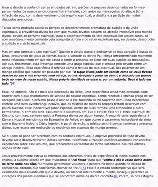 levar o devoto a confundir certas entidades astrais, cascões de pessoas desencarnadas ou formas-
pensamentos de nossos condicionamentos anteriores, com anjos ou mensageiros do alto; e (b) a
inflação do ego, com o desenvolvimento do orgulho espiritual, a desdita e a perdição de muitos
discípulos avançados.
Talvez como proteção contra os perigos do desenvolvimento prematuro da audição e da visão
espirituais, a providência divina faz com que muitos devotos passem da atração irresistível pelo mundo
divino, devido ao perfume espiritual, para o desenvolvimento do tato espiritual. Em alguns casos, só
com amadurecimento conferido pela conquista do tato e do sabor espirituais que, no devoto, desabrocha
a audição e a visão espirituais.
Mas em que consiste o tato espiritual? Quando o devoto passa a dedicar-se de todo coração à busca de
Deus, procurando de todas as formas acatar a vontade do divino Pai, chega um determinado momento
nesse relacionamento em que ele passa a sentir a presença de Deus em suas orações ou meditações,
até que, finalmente, essa Presença concede uma graça especial que é sentida pelo devoto como um
abraço inefável. Essa experiência é referida como o sentido do tato espiritual. Nas palavras de um
monge católico que parece ter passado por ela: “O toque divino pode ser sentido como se Deus tivesse
descido do alto e nos envolvido num abraço, ou nos abraçado a partir de dentro e colocado um grande
beijo no meio de nosso espírito. Nossa própria identidade se esvai e, por um instante, Deus é tudo em
tudo.”[4]
Essa, no entanto, não é a mais alta percepção do Reino. Uma experiência ainda mais profunda pode
ocorrer com o que chamaríamos de sentido do paladar espiritual. Tendo recebido a imensa graça de ser
abraçado por Deus, o próximo passo é unir-se a Ele, fundindo-se no Supremo Bem. Essa experiência
confere uma bem-aventurança inefável, que os místicos de todos os tempos tentam descrever com
pouco sucesso. Esse indescritível sabor espiritual ocorre de duas formas, uma temporária e outra
permanente. A primeira seria equivalente à Eucaristia, em que o devoto absorve o corpo espiritual do
Cristo e, com isso, sente-se unido à Presença divina por algum tempo. A segunda seria equivalente à
Câmara Nupcial mencionada no Evangelho de Felipe, em que ocorre o casamento indissolúvel da alma
com o Supremo Noivo, o Cristo interior. A partir de então, o místico sentirá constantemente a presença
divina, quer esteja em meditação ou envolvido em assuntos do mundo terreno.
Se o Reino só pode ser percebido com os sentidos espirituais, o objetivo prioritário de todo devoto
deveria ser o desenvolvimento desses sentidos. Felizmente a tradição esotérica acumulou considerável
experiência sobre esse assunto, que procuramos apresentar de forma sistemática nas três últimas
seções deste livro.
Jesus provavelmente estava se referindo aos diferentes níveis de experiência do Reino quando nos
ensinou a sublime oração em que invocamos o “Pai Nosso” para que “venha a nós o vosso Reino assim
na terra como nos céus.” O místico geralmente vislumbra e penetra no Reino quando no estado de
consciência alterado que poderíamos chamar de “céu”.[5] Esse é o estado contemplativo que será
examinado mais adiante, em que o devoto, ao silenciar inteiramente a mente, consegue perceber as
vibrações dos planos espirituais que se encontram acima da mente concreta.[6] Porém, só nos estágios
 