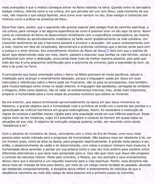 mais avançados é que o místico consegue entrar no Reino estando na terra. Quando entra no derradeiro
estágio místico, referido como a via unitiva, em que percebe ser uno com Deus, cada momento de sua
vida, não importa o que esteja fazendo, será como viver sempre no céu. Esse estágio é conhecido dos
místicos como a prática da presença de Deus.
Deve ficar claro, porém, que o aspirante não precisa esperar pelo estágio final do caminho espiritual, a
via unitiva, para começar a ter alguma experiência de como é possível viver no céu aqui na terra. Assim
como os vislumbres do Reino se desenvolvem lentamente com a experiência contemplativa, da mesma
forma, os efeitos do aprofundamento meditativo se farão sentir gradativamente na vida cotidiana. Um
crescente sentimento de paz e harmonia passará a envolver o buscador. Um suave contentamento com
a vida, mesmo em face de vicissitudes, demonstrará a profunda confiança que o devoto sente para com
a justiça e o amor divinos. Seu entendimento intuitivo do Plano de Deus[7] fará com que o espírito de
dever seja desenvolvido cada vez mais. Assim, passará a executar suas tarefas na vida familiar, social e
profissional com amor e dedicação, procurando fazer tudo da melhor maneira possível, pois sabe que
todo ato seu é uma pequenina contribuição para a economia do universo, para a expressão do bom, do
belo e do justo na Terra.
O principiante que busca orientação sobre o Reino na Bíblia precisará de muita paciência, estudo e
meditação para alcançar o entendimento desejado, porque a linguagem usada por Jesus em suas
instruções e referências sobre o Reino pode ser frustrante, não só para os principiantes, mas também,
para muitos teólogos como vimos na seção anterior. A linguagem das parábolas, carregada de símbolos
e imagens, tinha como objetivo, não só velar os ensinamentos internos, mas, ainda mais importante,
preparar a humanidade para a nova etapa do processo evolutivo que estava se iniciando.
Na era anterior, que estava terminando aproximadamente na época em que Jesus ministrava na
Palestina, o grande objetivo para a humanidade rude e primitiva de então era o controle das paixões e o
aprendizado da vivência harmônica em grupos heterogêneos. Assim, foi necessária a instituição de
regras de conduta e padrões morais rígidos para uma população ainda em sua infância espiritual. Essas
regras eram as leis mosaicas, cujos 613 preceitos regiam a conduta do homem em quase todas as
situações de sua vida. O objetivo da instrução religiosa poderia, então, ser resumido como sendo
“obediência à lei”.
Com o advento do ministério de Jesus, coincidente com o início da Era de Peixes, uma nova meta
parecia estar sendo indicada para o progresso da humanidade. Não bastava mais ser obediente à lei, ser
um homem justo, como se dizia na época, para progredir espiritualmente. A grande meta passou a ser,
então, o desenvolvimento da razão e do discernimento, com vistas a produzir homens mais maduros. A
humanidade devia aprender a pensar por sua própria conta e usar seu livre arbítrio para escolher entre
diferentes alternativas o que seria mais apropriado para si. Isso não quer dizer que Jesus não pregasse
o controle da natureza inferior. Muito pelo contrário, o Mestre, por seu exemplo e seus ensinamentos,
deixou claro que a disciplina é um requisito essencial para a vida espiritual. Porém, essa disciplina não
devia mais ser imposta de fora para dentro, por meio de um código moral herdado do passado, devendo
ser obedecido compulsoriamente. A disciplina devia refletir o entendimento do indivíduo de que a
obediência voluntária ao mais alto código de ética possível era o primeiro passo no Caminho.
 