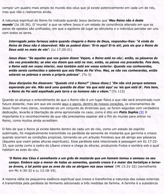 compor um quadro mais amplo do mundo dos céus que já existe potencialmente em cada um de nós,
mas que não o realizamos ainda.
A natureza espiritual do Reino foi indicada quando Jesus declarou que ‘Meu Reino não é deste
mundo’ (Jo 18:36). O ‘mundo’ a que se refere Jesus é um estado de consciência alterado em que os
pares de opostos são unificados, em que o egoísmo dá lugar ao altruísmo e o indivíduo percebe ser uno
com todos os seres.
Interrogado pelos fariseus sobre quando chegaria o Reino de Deus, respondeu-lhes: “A vinda do
Reino de Deus não é observável. Não se poderá dizer: ‘Ei-lo aqui! Ei-lo ali!, pois eis que o Reino de
Deus está no meio de vós”. (Lc 17:20-21)
Jesus disse: “Se aqueles que vos guiam dizem ‘Vejam, o Reino está no céu’, então, os pássaros do
céu vos precederão; se eles vos dizem que está no mar, então, os peixes vos precederão. Pois bem,
o Reino está em vosso interior, mas também está em vosso exterior. Quando vos conhecerdes,
então sereis conhecidos e sabereis que sois filhos do Pai Vivo. Mas, se não vos conhecerdes, então
estareis na pobreza e sereis a própria pobreza”. (To 3)
Seus discípulos lhe disseram: “Quando virá o Reino?” (Jesus disse:) “Ele não virá porque estamos
esperando por ele. Não será uma questão de dizer ‘eis que está aqui’ ou ‘eis que está lá’. Pois bem,
o Reino do Pai está espalhado pela terra e os homens não o vêem.” (To 113)
Quando se alcança o entendimento de que o Reino não é um lugar físico e que não será encontrado num
futuro distante, mas sim que ele existe aqui e agora, dentro de nossos corações, os ensinamentos de
Jesus ficam mais claros, revelando-se um conjunto de diretrizes que, se forem seguidas com verdadeira
dedicação, levarão à libertação da alma aprisionada no caos, como é dito em Pistis Sophia.[9] O
importante é o reconhecimento de que não precisamos esperar até o fim do mundo para entrar no
Reino, como muitos ainda acreditam.
O fato de que o Reino já existe latente dentro de cada um de nós, como um estado de espírito
sublimado, foi magistralmente transmitido na parábola da semente de mostarda que germina e cresce
quando ocorrem as condições propícias, tornando-se um arbusto frondoso que dá abrigo aos pássaros
(àqueles que voam pelas alturas espirituais). Essa parábola está relacionada à passagem em Ez 17:22-
23, que conta como o cedro do Líbano cresce e chega às alturas, produzindo frutos e sombra sob a qual
habitam as aves do céu.
‘O Reino dos Céus é semelhante a um grão de mostarda que um homem tomou e semeou no seu
campo. Embora seja a menor de todas as sementes, quando cresce é a maior das hortaliças e torna-
se árvore, a tal ponto que as aves do céu se abrigam nos seus ramos’ (Mt 13:31-32) (semelhante
em Mc 4:30-32 e Lc 13:18-19).
A mesma idéia da pequenina essência espiritual que cresce e transforma a natureza das coisas externas
é transmitida pela parábola do fermento adicionado a três medidas de farinha. A farinha é a substância
 