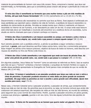 material da personalidade do homem com seus três corpos: físico, emocional e mental, que deve ser
transformada, ou fermentada, para que a consciência possa crescer até atingir a plenitude do Cristo em
nós.
‘O reino dos Céus é semelhante ao fermento que uma mulher tomou e pôs em três medidas de
farinha, até que tudo ficasse fermentado’ (Mt 13:33) (semelhante em Lc 13:20-21 e To 96).
Discernimento e renúncia são necessários no caminho que leva ao Reino. Esse aspecto é enfatizado em
duas parábolas que apontam para o objetivo da vida do homem, a parábola do tesouro escondido e a
parábola do comerciante de pérolas. Percebe-se nesses textos que o Reino é realmente um tesouro
escondido no interior do ser humano, a ser descoberto po cada um de nós. O corpo onde esse tesouro
está enterrado deve ser trabalhado e revolvido até encontrar-se a essência divina ali escondida, numa
alusão ao eterno chamado para que o homem conheça a si mesmo.
‘O Reino dos Céus é semelhante a um tesouro escondido no campo; um homem o acha e torna a
esconder e, na sua alegria, vai, vende tudo o que possui e compra aquele campo’ (Mt 13:44)
Num estreito paralelo com a parábola anterior, a pérola na parábola a seguir simboliza o tesouro
espiritual, a gnosis, pelo qual devemos sacrificar todos outros bens, como faz o comerciante perspicaz.
Essa imagem da pérola como tesouro precioso, objetivo da busca de todos os homens, está descrita com
riqueza de detalhes no Hino da Pérola (vide Anexo 2).
‘O Reino dos Céus é ainda semelhante a um negociante que anda em busca de pérolas finas. Ao
achar uma pérola de grande valor, vai, vende tudo o que possui e a compra’ (Mt 13:45-46).
Em algumas ocasiões, Jesus falava do “homem” como se estivesse se referindo ao Reino. Isso se explica
pelo fato de que o “homem” simboliza o Homem Celestial, o arquétipo do Homem Perfeito (o Logos). A
versão dessa parábola apresentada no Evangelho de Tomé parece mais completa do que na versão de
Mateus (Mt 13:47-49).
E ele disse: ‘O homem é semelhante a um pescador prudente que lança sua rede ao mar e retira-a
cheia de peixinhos. O pescador prudente encontra no meio deles um peixe grande de excelente
qualidade. Ele joga todos os peixinhos ao mar e escolhe o peixe grande sem dificuldade. Quem tem
ouvidos para ouvir, ouça’ (To 8).
Nesse caso, o Homem Celestial seria o pescador prudente, o pescador de almas, que constantemente
lança sua rede ao mar da vida. Os peixinhos que ai encontra, ou seja, os homens comuns que ainda não
cresceram em estatura espiritual, são lançados de volta ao mar da vida terrena, ao mundo do cotidiano,
para seguirem seu curso normal de crescimento. Porém, quando o pescador encontra um peixe grande,
a pessoa que alcançou a gnosis, guarda-o em seu reino, fora das águas turbulentas das paixões do
mundo.
Jesus disse: ‘O Reino do Pai assemelha-se ao homem que queria matar um gigante. Ele tirou a
 