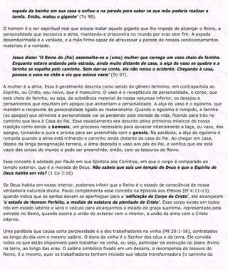 espada da bainha em sua casa e enfiou-a na parede para saber se sua mão poderia realizar a
tarefa. Então, matou o gigante’ (To 98).
O homem é o ser espiritual real que anseia matar aquele gigante que lhe impede de alcançar o Reino, a
personalidade que escraviza a alma, mantendo-a prisioneira no mundo por eras sem fim. A espada
desembainhada é a verdade, e a mão firme capaz de atravessar a parede de nossos condicionamentos
materiais é a vontade.
Jesus disse: ‘O Reino do (Pai) assemelha-se a (uma) mulher que carrega um vaso cheio de farinha.
Enquanto estava andando pela estrada, ainda muito distante de casa, a alça do vaso se quebra e a
farinha se espalha pelo caminho. Sem dar-se conta, ela não notou o acidente. Chegando à casa,
pousou o vaso no chão e viu que estava vazio’ (To 97).
A mulher é a alma. Essa é geralmente descrita como sendo do gênero feminino, em contrapartida ao
Espírito, ou Cristo, seu noivo, que é masculino. O vaso é o receptáculo da personalidade, o corpo, que
está cheio de farinha, ou seja, da substância material de nossa natureza inferior, os desejos e
pensamentos que resultam em apegos que alimentam a personalidade. A alça do vaso é o egoísmo, que
mantém o recipiente da personalidade ligado ao materialismo. Quando o egoísmo é rompido, a farinha
(os apegos) que alimenta a personalidade vai se perdendo pela estrada da vida, ficando para trás no
caminho que leva à Casa do Pai. Esse esvaziamento era descrito pelos primeiros místicos de nossa
tradição como sendo a kenosis, um processo necessário para esvaziar inteiramente a taça, ou vaso, dos
apegos, tornando-a pura e pronta para ser preenchida com a gnosis. Na parábola, a alça do egoísmo é
rompida quando a alma está trilhando o caminho ainda distante da casa do Pai. Ao chegar em casa,
depois da longa peregrinação terrena, a alma deposita o vaso aos pés do Pai, e verifica que ele está
vazio das coisas do mundo e pode ser preenchido, então, com os tesouros do Reino.
Esse conceito é adotado por Paulo em sua Epístola aos Coríntios, em que o corpo é comparado ao
templo exterior, que é a morada de Deus. Não sabeis que sois um templo de Deus e que o Espírito de
Deus habita em vós? (1 Co 3:16)
Se Deus habita em nosso interior, podemos inferir que o Reino é o estado de consciência de nossa
verdadeira natureza divina. Paulo complementa esse conceito na Epístola aos Efésios (Ef 4:11-13),
quando indica que os santos devem se aperfeiçoar para a ‘edificação do Corpo de Cristo’, até alcançarem
‘o estado de Homem Perfeito, a medida da estatura da plenitude de Cristo’. Esse corpo existe em todos
nós em estado latente e será o veículo para alcançarmos o estado de graça suprema, representado pela
entrada no Reino, quando ocorre a união do exterior com o interior, a união da alma com o Cristo
interno.
Uma parábola que causa certa perplexidade é a dos trabalhadores na vinha (Mt 20:1-16), contratados
ao longo do dia com o mesmo salário. O dono da vinha é o Senhor dos céus e da terra. Ele convida
todos os que estão disponíveis para trabalhar na vinha, ou seja, participar da execução do plano divino
na terra, ao longo das eras. O salário simbólico fixado em um denário, a recompensa do tesouro do
Reino, é o mesmo, quer os trabalhadores tenham iniciado sua labuta transformadora (o caminho da
 
